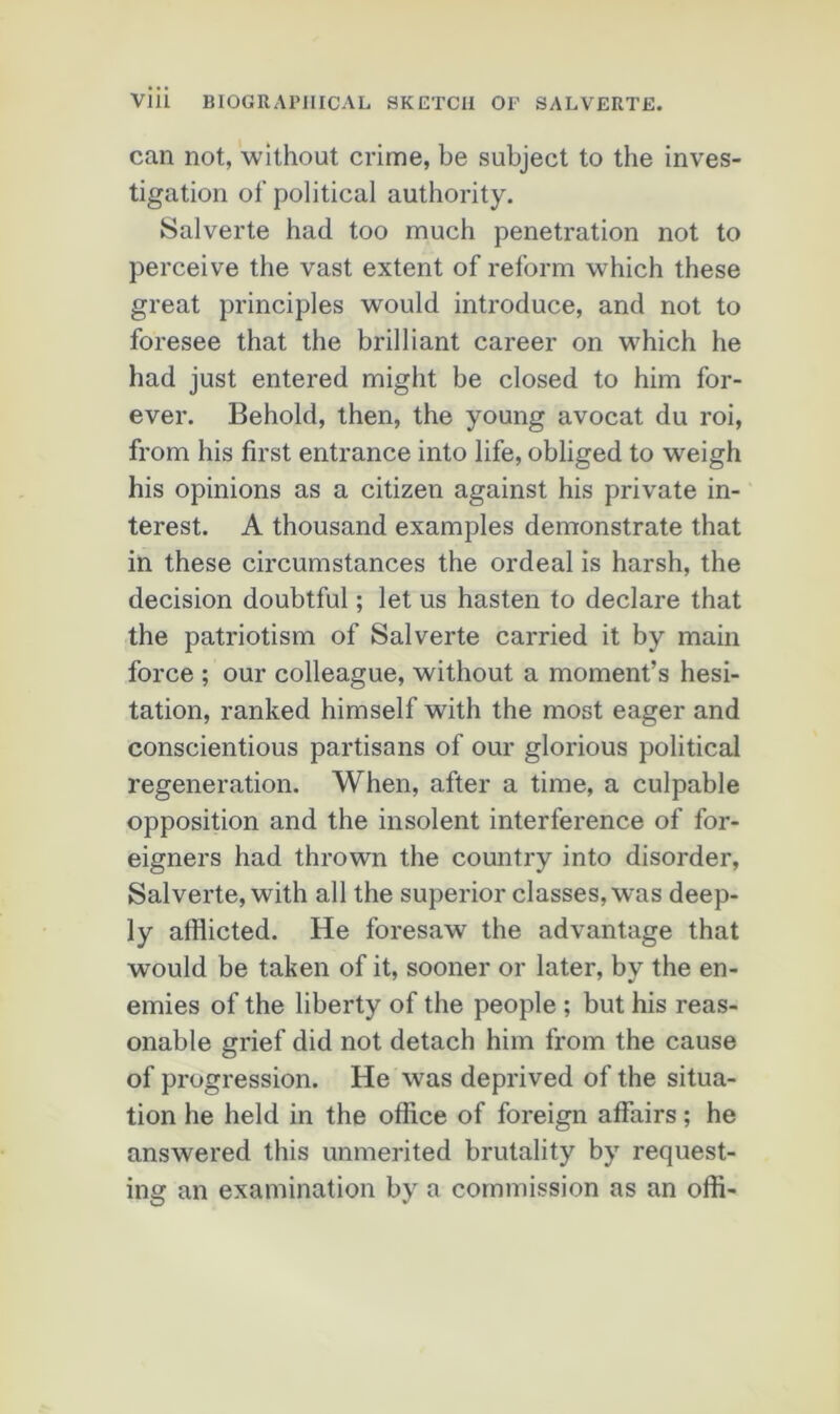 can not, w’ithout crime, be subject to the inves- tigation of political authority. Salverte had too much pénétration not to perçoive the vast extent of reform which these great principles would introduce, and not to foresee that the brilliant career on w'hich he had just entered might be closed to him for- ever. Behold, then, the young avocat du roi, from his first entrance into life, obliged to weigh his opinions as a citizen against his private in- terest. A thousand examples demonstrate that in these circumstances the ordeal is harsh, the decision doubtful ; let us hasten to déclaré that the patriotism of Salverte carried it by main force ; our colleague, without a moment’s hési- tation, ranked himself Avith the most eager and conscientious partisans of our glorious political régénération. When, after a time, a culpable opposition and the insolent interférence of for- eigners had thrown the country into disorder, Salverte, with ail the superior classes, was deep- ly afflicted. He foresaw the advantage that would be taken of it, sooner or later, by the en- emies of the liberty of the people ; but his reas- onable grief did not detach him from the cause of progression. He was deprived of the situa- tion he held in the office of foreign afFairs ; he answered this unmerited brutality by request- ing an examination by a commission as an offi-