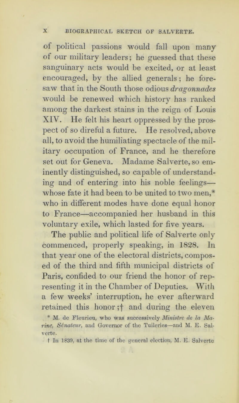of political passions would fall upon many of our military leaders; he guessed that these sanguinary acts would be excited, or at least encouraged, by tlie allied générais ; he fore- saw that in the South those odious dragonnades would be renewed which history has ranked among the darkest stains in the reign of Louis XIV. He felt his heart oppressed by the pros- pect of so direful a future. He resolved, above ail, to avoid the hurniliating spectacle of the mil- itary occupation of France, and he therefore set out for Geneva. Madame Salverte, so em- inently distinguished, so capable of understand- ing and of entering into his noble feelings— whose fate it had been to be united to two men,* who in different modes hâve done equal honor to France—accompanied her husband in this voluntary exile, which lasted for five years. The public and political life of Salverte only commenced, properly speaking, in 1828. In that year one of the électoral districts, compos- ed of the third and fifth municipal districts of Paris, confided to our friend the honor of rep- resenting it in the Chamber of Deputies. With a few weeks’ interruption, he ever afterward retained this honor ;f and during the eleven * M. de Fleurieu, who was successively Ministre de la Ma- rine, Sénateur, and Governor of the Tuileries—and M. E. Sal- verte. t In 1839, at tlie tinie of the general élection, M. E. Salverte