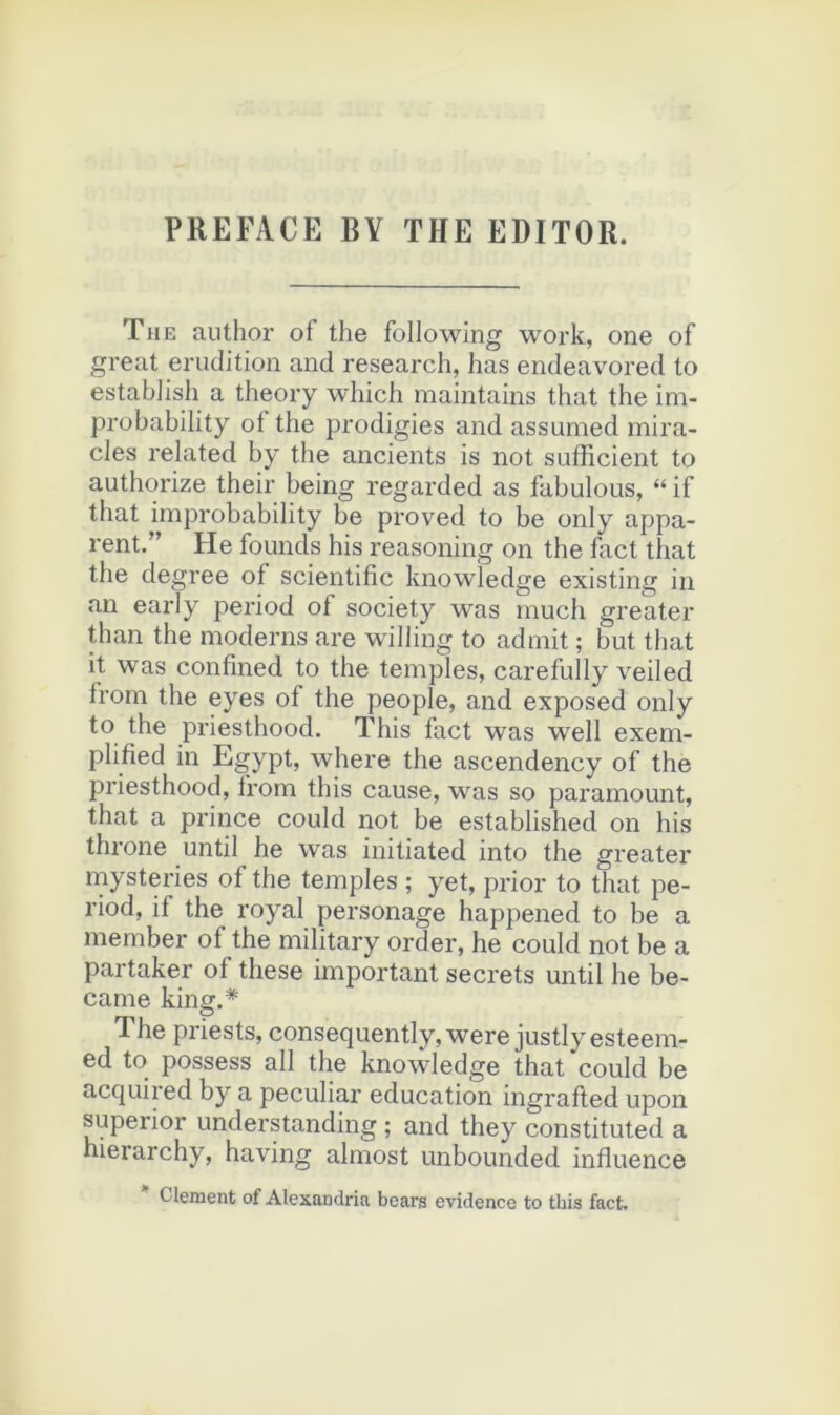 PREFACE BY THE EDITOR. The author of the following work, one of great érudition and research, has endeavored to estabJish a theory which maintains that the im- probability ot the prodigies and assumed mira- cles related by the ancients is not sufficient to authorize their being regarded as fabulons, “ if that improbability be proved to be only appa- rent.” He founds his reasoning on the fact that the degree of scientific knowledge existing in an early period of society was much greater than the modems are williug to admit ; but that it was confined to the temples, carefully veiled from the eyes of the people, and exposed only to the priesthood. This fact was well exem- plified in Egypt, where the ascendency of the priesthood, from this cause, was so paramount, that a prince could not be established on his throne until he was initiated into the greater mysteries of the temples ; yet, prior to that pe- riod, if the royal personage happened to be a member of the military order, he could not be a partaker of these important secrets until he be- came king.* The priests, consequently,were justlyesteem- ed to possess ail the knowledge that could be acquired by a peculiar éducation ingrafted upon superior understanding ; and they constituted a hierarchy, having almost unbounded influence Clenaent of Alexandria bears evidence to this fact.