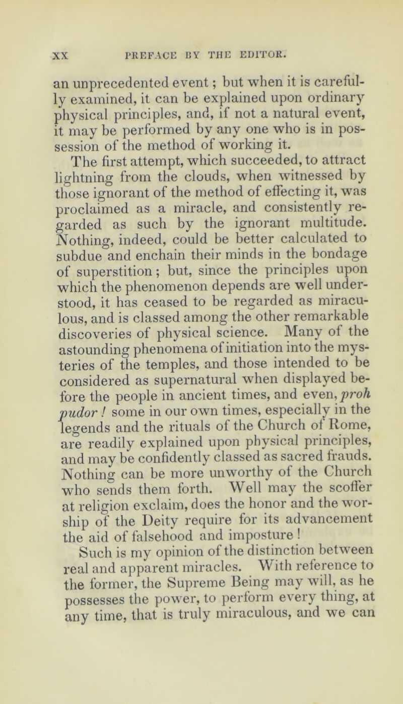 an unprecedented event ; but when it is careful- ly exainined, it can be explained upon ordinary physical principles, and, if not a natural event, it may be performed by any one who is in pos- session of the method of working it. The first attempt, which succeeded,to attract lightning from the clouds, when witnessed by those ignorant of the method of effecting it, was proclaimed as a miracle, and consistently re- garded as such by the ignorant multitude. Nothing, indeed, could be better calculated to subdue and enchain their minds in the bondage of superstition ; but, since the principles upon which the phenomenon dépends are well under- stood, it bas ceased to be regarded as miracu- lous, and is classed among the other remarkable discoveries of physical science. Many of the astounding phenomena of initiation into the mys- teries of the temples, and those intended to be considered as supernatural when displayed he- fore the people in ancient times, and even, proh pudor ! some in our own times, especially in the legends and the rituals of the Church of Rome, are readily explained upon physical principles, and may be confidently classed as sacred frauds. Nothing can be more unworthy of the Church who sends them forth. Well may the scotfer at religion exclaim, does the honor and the wor- ship of the Deity require for its advancernent the aid of falsehood and imposture ! Such is my opinion of the distinction between real and apparent miracles. With reference to the former, the Suprême Being may will, as lie possesses the power, to perform every thing, at any time, that is truly miraculous, and we can