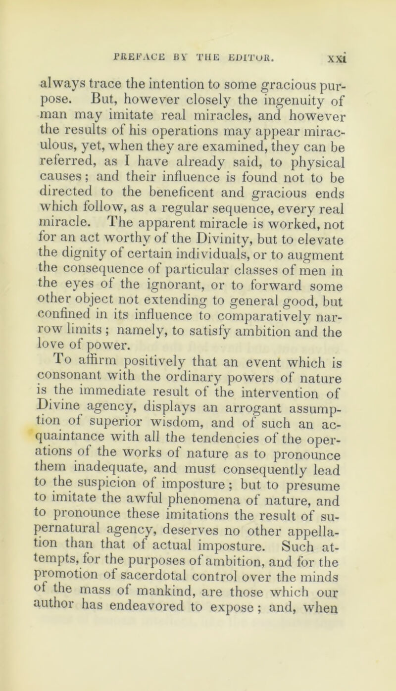nifii'ACE BV TUE EEITUK. XXÎ aiways trace the intention to some gracions pur- pose. But, however closely the ingenuity of man may imitate real miracles, and however the results of his operations may appear mirac- ulous, yet, when they are examined, they can be referred, as I hâve already said, to physical causes ; and their influence is found not to be directed to the beneficent and gracions ends which foliow, as a regular sequence, every real miracle. The apparent miracle is worked, not for an act worthy of the Divinity, but to elevate the dignity of certain individuals, or to augment the conséquence ot particular classes of men in the eyes of the ignorant, or to forward some other object not extending to general good, but confined in its influence to comparatively nar- row limits ; namely, to satisfy ambition and the love of power, To affirm positively that an event which is consonant with the ordinary powers of nature is the immédiate resuit of the intervention of Divine agency, displays an arrogant assump- tion of superior wisdom, and of such an ac- quaintance with ail the tendencies of the oper- ations of the Works of nature as to pronounce them inadéquate, and must consequently lead to the suspicion of imposture ; but to présumé to imitate the awful phenomena of nature, and to pronounce these imitations the resuit of su- pernatural agency, deserves no other appella- tion than that of actual imposture. Such at- tempts, for the purposes of ambition, and for the promotion of sacerdotal control over the minds ot the mass of mankind, are those which our author has endeavored to expose ; and, when