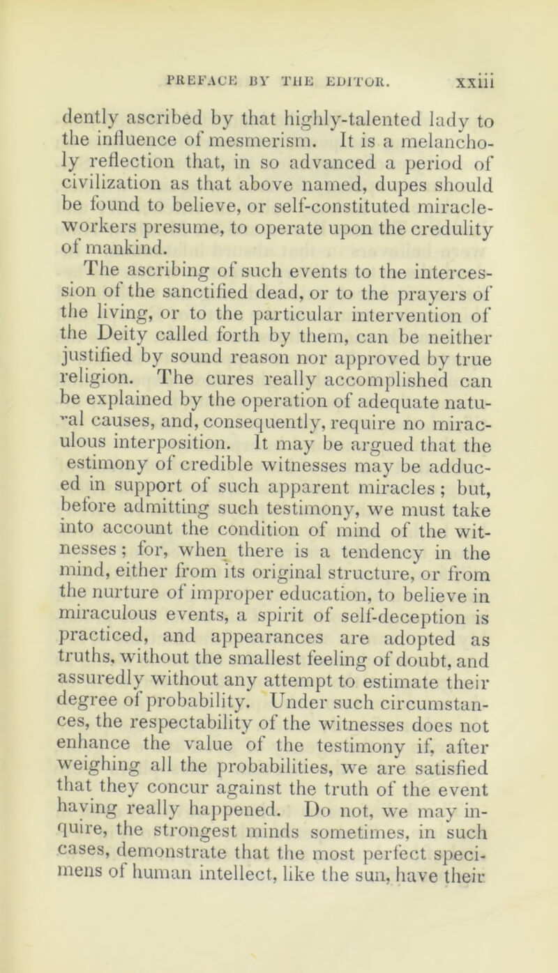 (lently ascribed by that higlily-talented lady to the inlîueiice of mesinerism. It is a melancho- ly reflection that, in so advanced a period of civilization as tliat above named, dupes should be found to believe, or self-constituted miracle- workers présumé, to operate upon the credulity of mankind. The ascribing of such events to the interces- sion ot the sanctified dead, or to the prayers of tlie living, or to the particular intervention of the Deity called forth by tliem, can be neither justified by sound reason nor approved by true religion. The cures really accomplished can be explained by the operation of adéquate natu- ”al causes, and, consequently, require no mirac- ulous interposition. It may be argued that the estimony of crédible witnesses may be adduc- ed in support of such apparent miracles ; but, betore admitting such testimony, \ve must take into account the condition of mind of the wit- nesses ; for, when there is a tendency in the mind, either from its original structure, or from the nurture of improper éducation, to believe in miraculoLis events, a spirit of self-deception is practiced, and appearances are adopted as truths, without the smallest feeling of doubt, and assuredly without any attempt to estimate their degree of probability. Under such circumstan- ces, the respectability of the witnesses does not enhance the value of the testimony if, after weighing ail the probabilities, we are satisfied that they concur against the truth of the event haying really happened. Do not, we may in- quire, the strongest minds sometimes, in such cases, demonstrate that the most perfect spéci- mens ol human intellect, like the sun, hâve their