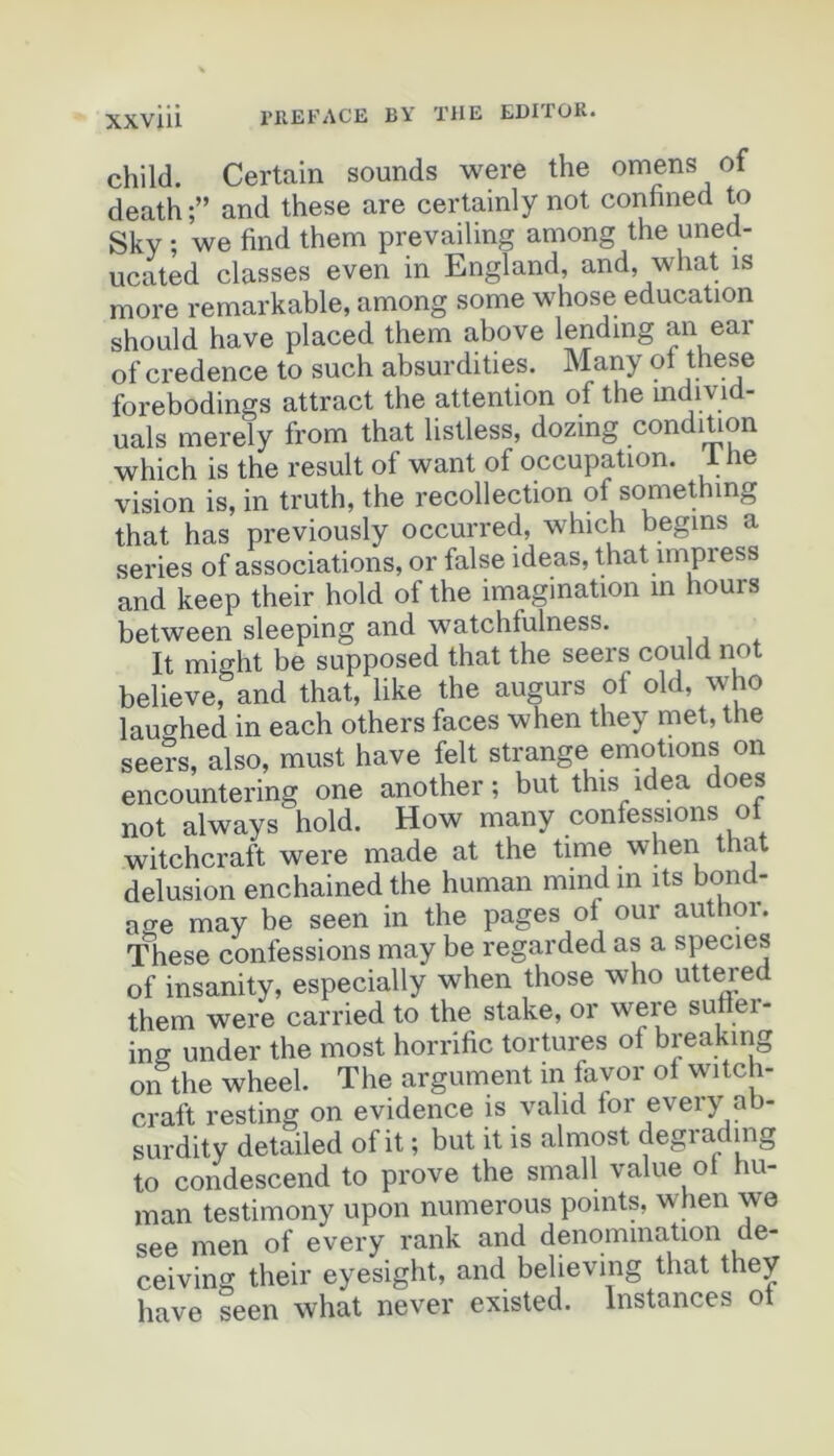 child. Certain sounds were the omens of death and these are certainly not con^fined to Sky ; we find them prevailing among the uned- ucated classes even in England, and, what is more remarkable, among some whose éducation should hâve placed them above lending an ear of credence to such absurdities. Many forebodings attract the attention of the individ- uals merely from that listless, dozing condition which is the resuit of want of occupation. 1 he vision is, in truth, the recollection of somethmg that has previously occurred, which begins a sériés of associations, or false ideas, that impress and keep their hold of the imagination in hours between sleeping and watchfulness. It might be supposed that the seers could not believe, and that, like the augurs of old, who lauo-hed in each others faces when they met, the seers, also, must hâve felt strange émotions on encountering one another ; but this idea does not always hold. How many confessions ot witchcraft were made at the time when that delusion enchained the human mind in its bond- age may be seen in the pages of our author. These confessions may be regarded as a species of insanity, especially when those who uttm’ed them were carried to the stake, or were sunei- ins under the most horrifie tortures of breakmg on the wheel. The argument in favor of witch- craft resting on evidence is vahd for every ab- surdity detailed of it ; but it is almost degrading to condescend to prove the small value ot hu- man testimony upon numerous points, when we see men of every rank and dénomination de- ceiving their eyesight, and believing that they hâve Seen what never existed. Instances ot