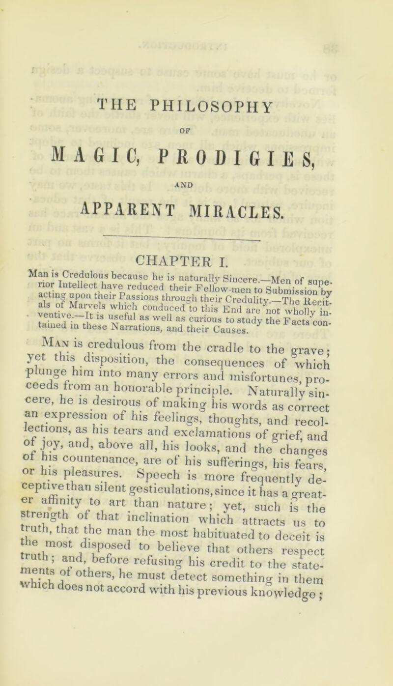 THE PHILOSOPHY OP MAGIC, P R 0 D I G I E S, AND apparent miracles. CHAPTER I. Man is Credulous becausc he is naturally Sincere.—Men of suno nor Intellect bave reduced their Fellovv-men to Submission bv nk Passions through their Credulity.—The Keri^ als of Marvels winch conduced to tins End are not whollv ’in- • entive. It is useful as well as curions to study the Facts^on- taïued lu these Narrations, and their Causes. M.vx is credulous from the cradle to the arave- yet this disposition, the conséquences of which plunge him into many errors and inisfortiines, pro- ceeds from an honorable principle. Naturally sin- cère, he is desirous of inaking his vvords as correct an expression of his feelings, thoughts, and recol- Jections, as lus tears and exclamations of grief, and of joy, and, above ail, his looks, and the chamres of his countenance, are of his suflferings, his fears, or lus pleasures. Speech is more frequently de- ceptivethan silent gesticulations, since it lias a çreat- er aftnity to art than nature; yet, such is the tmth'th inclination which attracts us to ruth, that the man the most habituated to deceit is Ji.sposed to believe that others re.spect rriPnV refusing his crédit to the state- wViiVh others, he must detect something in them Which does not accord vvith his previous knowledge ;