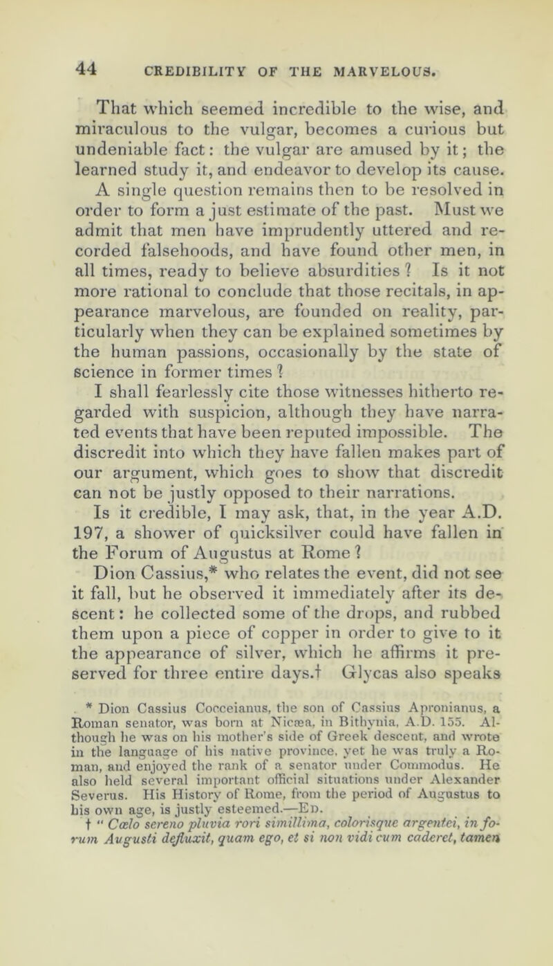 That winch seemed incredible to the wise, and mivaculous to the vulçar, becomes a curions but undeniable fact : the vulgar are amused by it; the learned study it, and endeavor to develop its cause. A single question remains then to be resolved in order to form a just estiraate of the past. Must we admit that men hâve imprudently uttered and re- corded falsehoods, and hâve found other men, in ail times, ready to believe absurdities 'l Is it not more l'ational to conclude that those récitals, in ap- pearance mai'velous, are founded on reality, pai'- ticulai'ly when they can be explained sometimes by the human passions, occasionally by the State of science in former times 1 I shall fearlessly cite those witnesses hitherto re- garded with suspicion, although they hâve narra- ted events that hâve been reputed impossible. The discrédit into which they hâve fallen makes part of our argument, which goes to show that discrédit can not be justly opposed to their narrations. Is it crédible, I may ask, that, in the year A.D. 197, a slîower of quicksilver could hâve fallen in the Forum of Augustus at Rome] Dion Cassius,* who relates the event, did not see it fall, but he observed it immediately after its de- scent : he collected some of the drops, and rubbed them upon a piece of copper in order to give to it the appearance of silver, which he affirms it pre- served for three entire days.f Glycas also speaks * Dion Cassius Cocceianus, tlie son of Cassius Apronianus, a Roman senator, was boni at Nicæa, in Bithynia, A.D. 155. Al- thougb he was on bis inotber’s sitie of Greek descent, and wrote in the langaage of bis native province, yet be was truly a Ro- man, and enjoyed the rank of a senator under Commodus. He also held several important official situations under Alexander Severus. His History of Rome, from the period of Augustus to Lis own âge, is justly esteemed.—En. t  CcbIo sereno pluvia rori similliina, colorisqve argentei, in fo- rum Avgusti dejluxit, quam ego, et si non vidi cum caderet, tamen