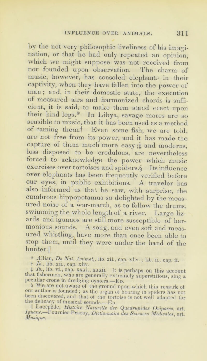 by tlie not very philosophie liveliness of his imagi- nation, or that ho hatl only rejieated an opinion, which we inight supjmse was not received from nor fonnded upon observation. The charm of music, however, has consoled elephantr- in their captivity, when they hâve fallen into the power of man ; and, in their domestic State, tlie execution ot measured airs and hannonized chords is sufii- cient, it is said, to make them stand erect upon their hind legs.* In Libya, savage mares are so sensible to music, that it has been used as a method of taming them.t Even some fish, we are told, are not free from its power, and it has made the capture of them much more easy and modems, less disposed to be credulous, are nevertheless forced to acknowledgo the power which music exercises over tortoises and spiders.§ Its influence over éléphants has been frequently verified before our eyes, in public exhibitions. A traveler has also informed us that he saw, with suiprise, the cumbrous hippopotamus so delighted by the meas- ured noise of a war-march, as to follow the drums, svvimming the whole length of a river. Large liz- ards and iguanos are still more susceptible of har- monious sounds. A song, and even soft and meas- ured whistling, bave more than once been able to stop them, until they vvere under the hand of the hunter.|| * Ælian, J)e Nat. Animal,, lib. xii., cap. xliv. ; lib. ii., cap. ii. + 76., lib. xii., cap. xliv. t 76., lib. vi., cap. xxxi., xxxii. It is perhaps on fhis account that nsherinen, who are generally extremely superstitions, sing a pecHliar crone in dredging oysters.—En. ^ We are not aware of the ground upon which tins rernark of our author is fonnded ; as the organ of hearing in spiders has not been discovered, and that of the tortoise is not well adapted for the delicacy of musical sounds.—Ko. Il Lacépède, Histoire Naturelle des Qiiadmpèdcs Ovipares, art. I^iane. !• ournier-Pescay, Dictionnaire des Sciences yfédicales art. Musique. ’