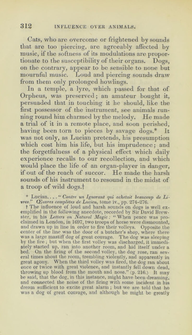 Cats, who are overcome or frightened by sounds tbat are too pierciug, are agreeably afi’ected by music, if tbe softness of its modulations are propor- tionate to tbe susceptibility of tbeir oi’gans. üogs, on tbe contrary, appear to be sensible to noue but mournful music. Loud and piercing sounds draw from tbem only prolonged bowlings. In a te7nple, a lyre, wbicb passed for tbat of Orpbeus, was preservcd ; an amateur bougbt it, persuaded tbat in toucbing it be sbould, like tbe first possessor of tbe instrument, see animais run- ning round bim cbarmed by tbe melody. He made a trial of it in a remote place, and soon perisbed, baving been torn to pièces by savage dogs.* It was not only, as Lucian j^retends, bis presumption wbicb cost bim bis life, but bis imprudence ; and tbe foi'getfulness of a pbysical effect wbicb daily expérience recalls to our recollection, and wbicb would place tbe life of an organ-player in danger, if out of tbe reacb of succor. He made tbe barsb sounds of bis instrument to resound in tbe midst of a troop of wild dogs.i * Lucian. . . . “ Contre un Ignorant qui achetait beaucoup de Li- vres.'' Œuvres complétés de Lucien, tome iv., pp. 274-276. t The influence of loud and harsh sounds on dogs is well e.x- emplified in the follovving anecdote, recorded by Sir David 13rew- ster, in his Letters on Natural Magic : “ When peace was pro- claimed in London, in 1697, two troops of horse were disinounted, and drawn up in line in order to lire their volleys. Opposite the center of the line was the door of a butcher’s shop, where there was a large mastiff dog of great courage. The dog was sleeping by the lire ; but when the first volley was discharged, it iininedi- ately started up, ran into another room, and hid itself under a bed. On the hring of the second volley, the dog rose, ran sev- eral times about the room, trembling violently, and apparently in great agony. When the third volley was fired, the dog ran about once or twdce with great violence, and instantly fell down dead, throwing up blood from the mouth and nose.” (p. 216.) It may be said, that the dog, in this instance, might hâve been dreaming, and connected the noise of the firing with soine incident in his dream snfficicnt to excite great alarm ; but we are told that ho was a dog of great courage, and although he might he greatly