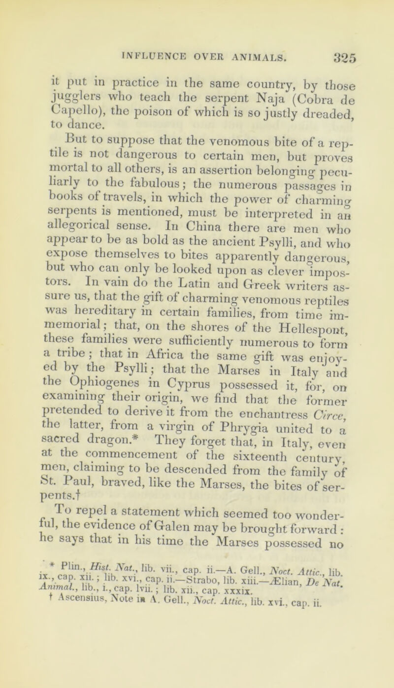 it put in practice in the same country, by those jiigglers who teacli the serpent Naja (Cobra de Capello), the poison of which is so justly dreaded, to dance. ’ But to suppose that the venomous bite of a rep- tile is not dangerous to certain men, but proves mortal to ail others, is an assertion belonging jiecu- liarly to the fabulons; the nuinerous passages in books of travels, in which the power of charmin serpents is mentioned, must be interpreted in an allegorical sense. In China there are men who appear to be as bold as the ancient Psylli, and who expose themselves to bites apparently dangerous, but who eau only be looked upon as clever impos- tors. In vain do the Latin and Clreek wiâters as- sure us, that the gift of charming venomous reptiles was hereditary in certain families, from timb im- memoiial; that, on the shores of the Hellespont, these families were sufficiently numerous to form a tiibe ; that in Africa the same gift was enioy- ed by the Psylli ; that the Marges in Italy and the Ophiogenes in Cyprus possessed it, for, on examining their origin, we find that the former pretended to dérivé it from the enchantress Circc, the latter, from a virgin of Phrygia united to a sacred dragon.* They forget that, in Italy, even at the commencement of the sixteentli century rnen, claiming to be descended from the family of ot. Paul, braved, like the Marses, the bites of ser- pents.! To repel a statement which seemed too wonder- ful, the evidence of G-alen may be brought forward : e sajis that in his time the Marses possessed no ix., cap. xii., lib. XVI cap. n.—Strabo, lib. xiii.—Ælian, De Nat Animal., lib., i., cap. Ivu. ; lib. xii., cap. .xxxii. t Ascensius, Note i. A. Gell., Noct. Attic., lib. xvi., cap. ii.