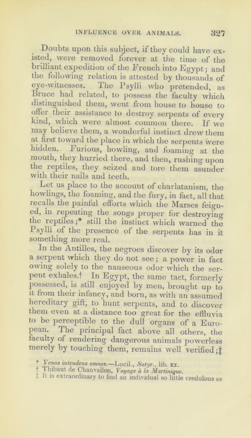 Doubts upon tliis subject, if they could bave ex- isteJ, were removeti forever at the time of the brilliant expédition of the French into Egypt; and the follovving relation is altested by thousands of eye-witnesses. The Psylli who pretended, as Bruce had related, to possess the faculty wliich distinguished theni, went from house to house to offer their assistance to destroy serpents of every kirid, which were almost connnon there. If we may believe them, a wonderful instinct drew thern at first tovvard the place in which the serpents were hidden. Furious, howling, and foaming at the niouth, they hurried there, and then, rushing upon the reptiles, they seized and tore them asunder with their nails and teeth. Let us place to the account of charlatanism, the howlings, the foaming, and the fury, in fact, ail that lecalls the painful efforts which the Marses feio^n- ed, in lepeating the songs proper for destroying the reptiles ;* still the instinct which warned the Psylli of the presence of the serpents has in it something more real. In the Antilles, the negroes discover by its odor a serpent which they do not see ; a power in fact owing solely to the nauseous odor which the ser- pent exhales.t _ In Egypt, the sarae tact, formerly possessed, is still enjoyed by men, brought up to it fiom their infancy, and born, as with an assumed hereditary gift, to hunt serpents, and to discover them even at a distance too great for the effluvia to be perceptible to the dull organs of a Euro- pean. The principal fact above ail others, the faculty of rendering dangerous animais powerless merely by touching them, remains well verified * Veruis inlendens omree*.—Lucil., Satyr., lib. XX. t rhibaut de Chanvallon, \oyage à la Martinique. t It is extraordinary to lind an individual so Utile credulous as