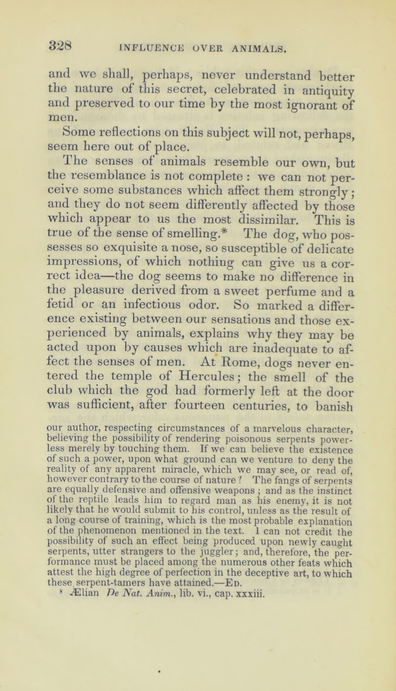 and we shall, perhaps, never understand better tbe nature of this secret, celebrated in antiquity and preserved to our time by the most ignorant of men. Some reflections on this subject will not, perhaps, seem here out of place. The senses of animais resemble our own, but the resemblance is not complété : we can not per- çoive some substances which affect them strongly; and they do not seem differently affected by those which appear to us the most dissimilar. This is true of the sense of smelling.* The dog, who pos- sesses so exquisite a nose, so susceptible of délicate impressions, of which nothing can give us a cor- rect idea—the dog seems to make no différence in the pleasure derived from a sweet perfume and a fetid or an infections odor. So mai'ked a différ- ence existing between our sensations and those ex- perienced by animais, explains why they may be acted upon by causes which are inadéquate to af- fect the senses of men. At Rome, dogs never en- tered the temple of Hercules ; the smell of the club which the god had formerly left at the door was sufficient, after fourteen centuries, to banish our author, respecting circumstances of a marvelous character, believing the possibility of rendering poisonous serpents power- less merely by touching them. If we can believe the existence of such a power, upon what ground can we venture to deny the reality of any apparent miracle, which we may see, or read of, however contrary to the course of nature ? The fangs of serpents are equally défensive and offensive weapons ; and as the instinct of the reptile leads hiin to regard man as his enemy, it is not likely that he would submit to his contre], utiless as the resuit of a long course of training, which is the most probable explanation of the phenomenon mentioned in the text. 1 can not crédit the possibility of such an effect being produced upon newly caught serpents, utter strangers to the juggler; and, therefore, the per- formance must be placed among the numerous other feats which attest the high degree of perfection in the deceptive art, to which these.serpent-tamers hâve attained.—En. * Ælian De Nat. Anim., lib. vi,, cap. xxxiii.