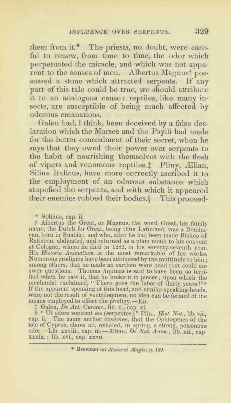 thcm from it.* The priests, no doubt, were care- fiil to renew, from time to time, the odor which perpetuated the miracle, and which was not appa- rent to the senses of men. Albertus Magnust pos- sessed a stone which attracted serpents. If any part of this taie could be true, we should attribute it to an analogous cause : reptiles, like many in- sects, are susceptible of being much affected by odorous émanations. Galen had, I think, been deceived by a false déc- laration which the Marses and the Psylli had made for the better concealment of their secret, when he says that they owed their power over serpents to the habit of nourishing themselves with the flesh of vipers and venomous reptiles.| Pliny, Ælian, Silius Italiens, hâve more correctly ascribed it to the employment of an odorous substance which stupefied the serpents, and with which it appeared their enemies rubbed their bodies.§ This proceed- * SoUnua, cap. ii. t Albertus the Great, or Magnus, the word Groat, his family name, the Dutch for Great, being thus Latinized, was a Domini- can, born in Suabia ; and who, after he had been made Bishop of Ratisbon, abdicated, and returned as a plain monk to his convent at Cologne, where he died in 1282, in his seventy-seventh year. His Historia Animalium is the most remarkable of his Works. Numerous prodigies hâve been attributed by the multitude to him ; among others, that he made an earthen ware head that could an- swer questions. Thomas Aquinas is said to hâve been so terri- fied when he saw it, that he broke it in pièces; upon which the mechanist exclaimed, “There goes the labor of thirty years !”» If the apparent speaking of this head, and similar speaking-heads, were not the resuit of ventriloquism, no idea can be formed of the means employed to efifect the prodigy.—Ed. t Galen, De Art. Curator,, lib. ii., cap. xi. i “ Ut odore sopirent eos (serpentes),” Plin., Hist.Nat., lib. vii., cap. ii. The same author observes, that the Ophiogenes of the isle of Cyprus, above ail, exhaled, in spring, a strong, poisonous odor.—Lib. xxviii., cap. iii.—Ælian, Oe Nat. Anim., lib. xii., cap xxxix. ; lib. xvi., cap. xxvii. * Brewster on Natural Magic, p. 15'J.