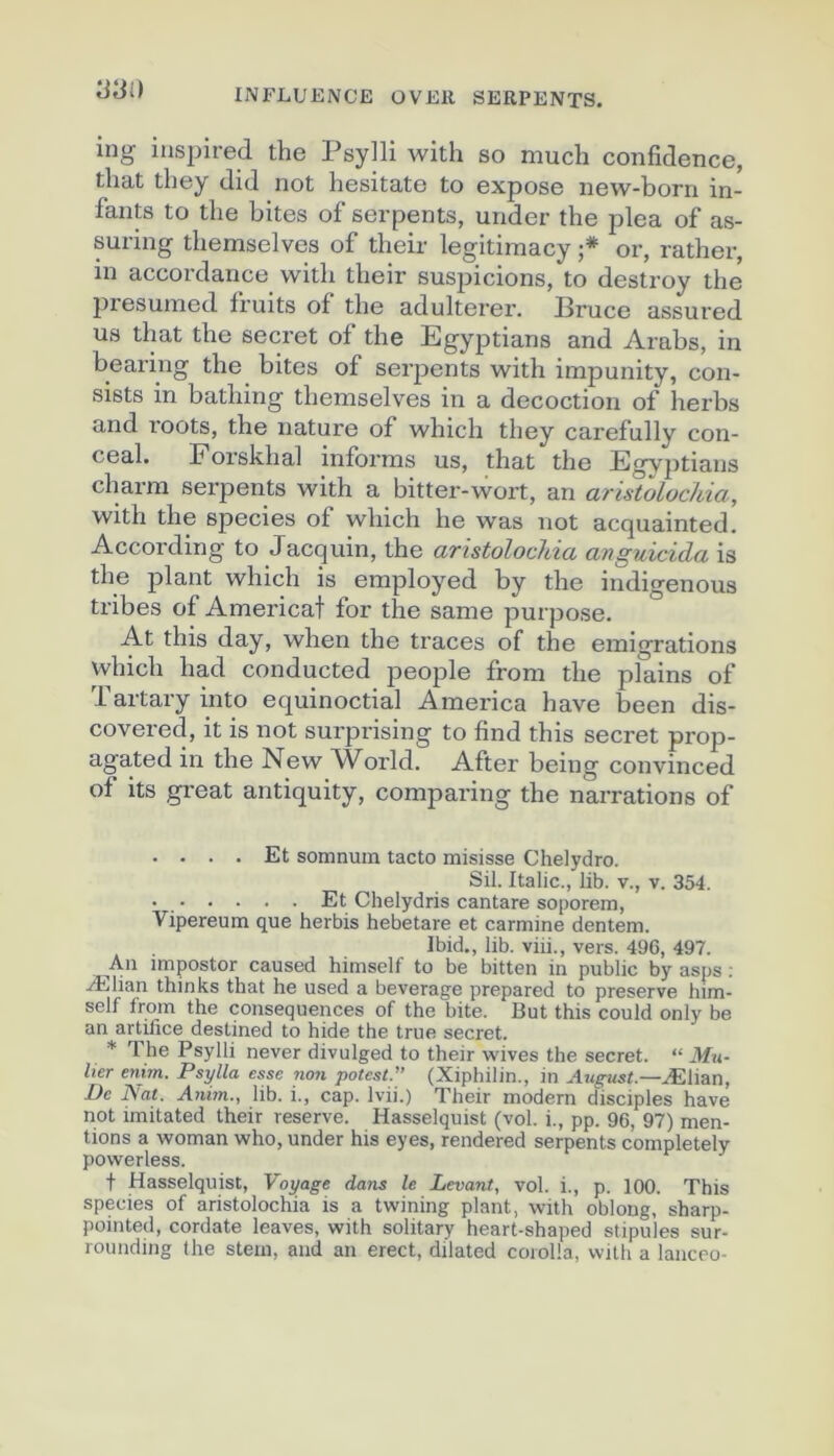 y^i) ing inspired the Psylli with so much confidence, that tliey did not hesitate to expose new-born in- fants to the bites of serpents, under the plea of as- suring themselves of their legitimacy ;* or, rather, in accordance with their suspicions, to destroy the presuined fruits of the adultérer. Bruce assured us that the secret of the Egyptians and Arabs, in bearing the bites of serpents with impunity, con- sists in bathing themselves in a décoction of herbs and roots, the nature of which they carefully con- ceal. Forskhal informs us, that the Egy])tians charm serpents with a bitter-wort, an aristoLochia, with the species of which he was not acquainted. According to Jacquin, the atistolochia anguicida is the plant which is eniployed by the indigenous tribes of Americat for the same purpose. At this day, when the traces of the émigrations which had conducted people from the plains of Tartary into equinoctial America hâve been dis- covered, it is not surprising to find this secret prop- agated in the New World. After being convinced of its great antiquity, comparing the narrations of .... Et somnum tacto misisse Chelydro. Sil. Italie., lib. v., v. 354. • Et Chelydris cantare soporem, Vipereum que herbis hebetare et carminé dentem. Ibid,, lib. viii., vers. 496, 497. Au impostor caused himself to be bitten in public by asps : Ælian thinks that he used a beverage prepared to preserve him- self from the conséquences of the bite. But this could only be an artifice destined to hide the true secret. * 1 he Psylli never divulged to their wives the secret. “ Mu- hcr enim. Psylla esse non potest.” (Xiphilin., in August.—Ælian, I)e Nat. Anhn., lib. i., cap. Ivii.) Their modem disciples hâve not imitated their reserve. Hasselquist (vol. i., pp. 96, 97) men- tions a woman who, under his eyes, rendered serpents completely povverless. t Hasselquist, Voyage dans le Levant, vol. i., p. 100. This species of aristolochia is a twining plant, with oblong, sharp- pointed, cordate leaves, with solitary heart-shaped stipules sur- roiinding lhe stem, and an erect, dilated coiolla, vvilh a lanceo-