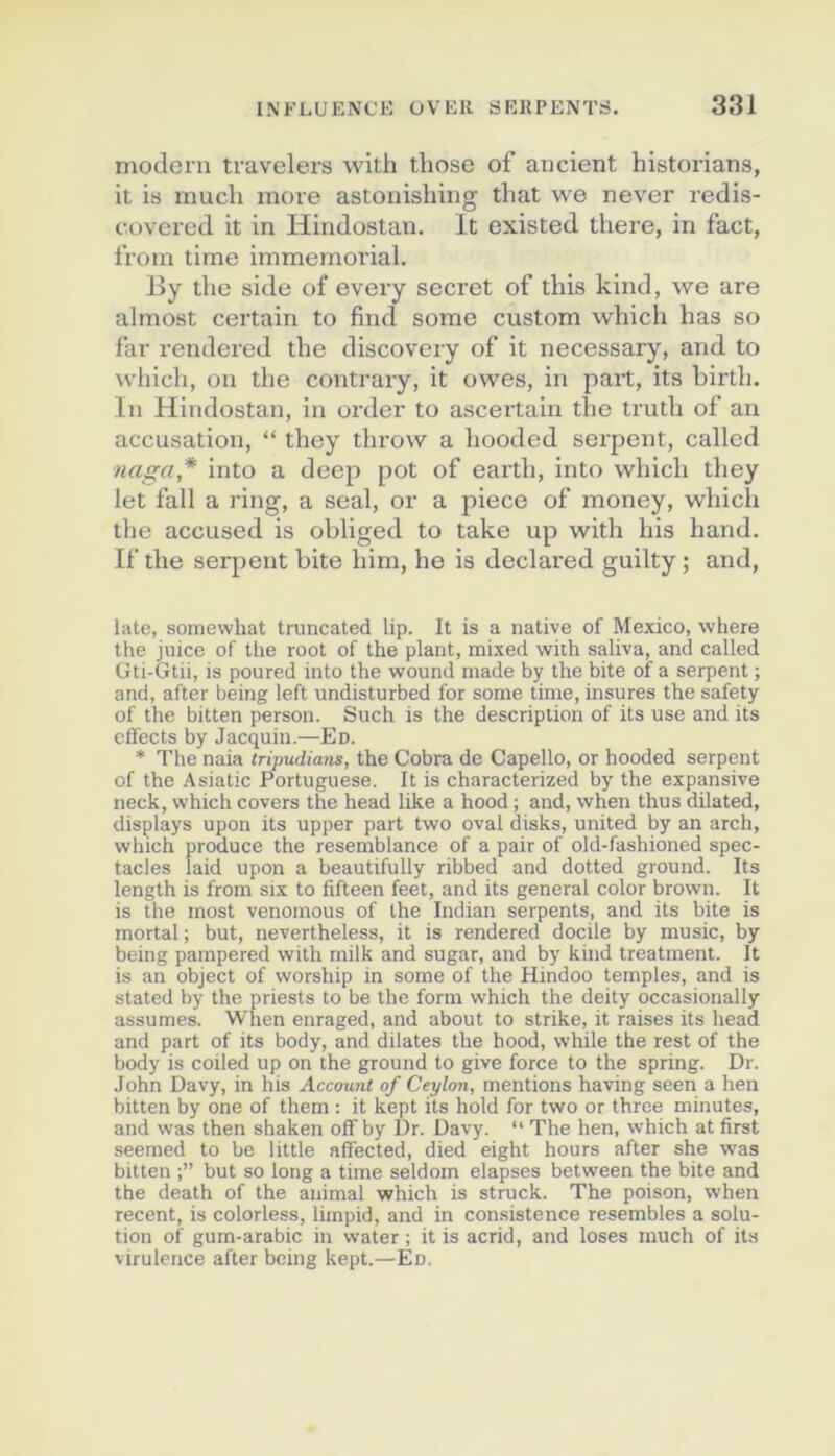 modem travelers with tbose of ancient historians, it is mucli more astonishing that we never redis- covered it in Hindostan. It existed there, in fact, Irom time immémorial. By tbe side of every secret of tbis kind, we are almost certain to find some custom wbicb bas so far rendered tbe discovery of it necessary, and to wliicli, on tbe contrary, it owes, in part, its birtb. In Hindostan, in order to ascertain tbe trutb of an accusation, “ tbey tlu'ow a booded serpent, called naga* into a deep pot of eartb, into wbicb tbey let fall a ring, a seal, or a piece of money, wbicb tbe accused is obliged to take up witb bis band. If tbe serpent bite bim, be is declared guilty ; and. Lite, soiTiewhat truncated lip. It is a native of Mexico, where the juice of the root of the plant, mixed with saliva, and called Gti-Gtii, is poured into the wound made by the bite of a serpent ; and, after being left undisturbed for some time, insures the safety of the bitten person. Such is the description of its use and its cfl'ects by Jacquin.—En. * The naia iripudians, the Cobra de Capello, or hooded serpent of the Asiatic Portuguese. It is characterized by the expansive neck, which covers the head like a hood ; and, when thus dilated, displays upon its upper part two oval disks, united by an arch, which produce the resemblance of a pair of old-fashioned spec- tacles laid upon a beautifully ribbed and dotted ground. Its length is from six to fifteen feet, and its general color brown. It is the most venomous of the Indian serpents, and its bite is mortal; but, nevertheless, it is rendered docile by music, by being pampered with milk and sugar, and by kind treatment. It is an object of worship in some of the Hindoo temples, and is stated by the priests to be the form which the deity occasionally assumes. When enraged, and about to strike, it raises its head and part of its body, and dilates the hood, while the rest of the body is coiled up on the ground to give force to the spring. Dr. John Davy, in his Accmint of Ceylon, mentions having seen a hen bitten by one of them : it kept its hold for two or thrce minutes, and was then shaken offby Dr. Davy. “ The hen, which at first seemed to be little affected, died eight hours after she was bitten but so long a time seldom elapses between the bite and the death of the animal which is struck. The poison, when recent, is colorless, limpid, and in consistence resembles a solu- tion of gum-arabic in water ; it is acrid, and loses much of its virulence after being kept.—En.