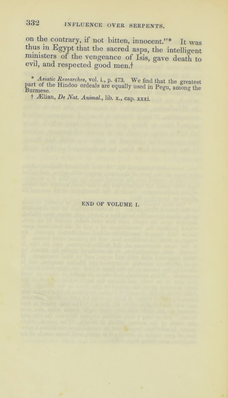 on the contrary, if not bitten, innocent.”* It was thus in Egypt that the sacred asps, the intelligent mmisters of the vengeance of Isis, gave death to evil, and respected good men.t n “If  i- P- 473. We find that the greatest part of the Hmdoo ordeals are equally used in Pegu, among the *5 U rtH6S0« t Ælian, De Nat. Animal., lib. x., cap. xxxi. END OF VOLUME I.