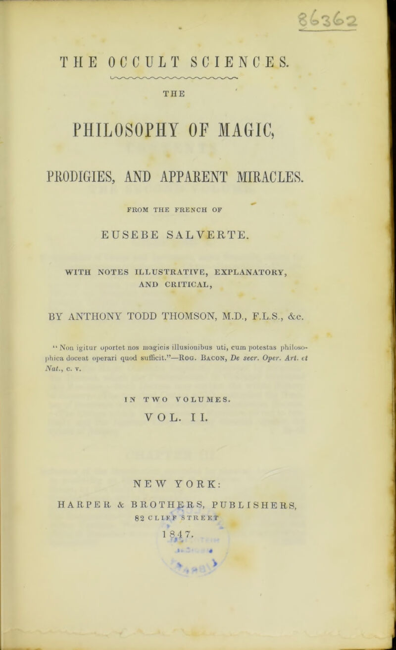 THE 0 C C U L T SCIENCE S. THE PHILOSOPHY OF MAGIC, PRODIGIES, AND APPARENT MIRACLES. FROM THE FRENCH OF EUSEBE SALVERTE. WITH NOTES ILLUSTRATIVE, EXPLANATOKY, AND CRITICAL, BY ANTHONY TODD THOMSON, M.D., F.L.S., &c. “Non igitur uportet nos roagicis illusionibus uti, cum potestas philoso- phica doceafc operari quod sufficit.”—Rog. Bacon, De secr. Oper. Art. et Nat., c. v. IN TWO VOLUMES. VOL. IL NEW YORK: HARPER & BROTHERS, PUB LI SH ERS, 82 CLIFF STREET 1 8.4 7. ' « v v