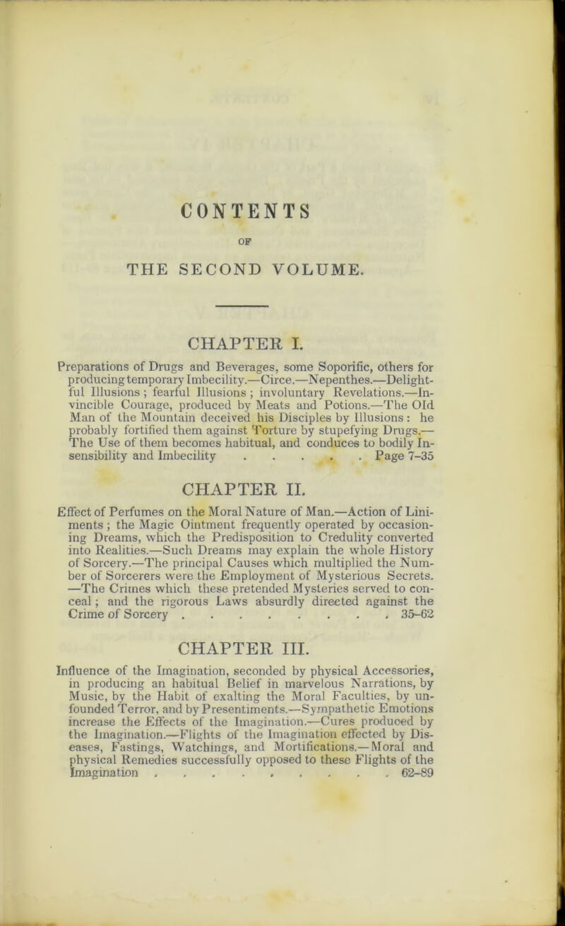 CONTENTS OF THE SECOND VOLUME. CHAPTER I. Préparations of Drugs and Beverages, some Soporific, others for producingtemporarylmbecility.—Circe.—Nepenthes.—Delight- ful Illusions ; fearful Illusions ; involuntary Révélations.—In- vincible Courage, produced by Méats and Potions.—The Old Man of lhe Mountain deceived his Disciples by Illusions : he probably fortified them against Torture by stupefying Drugs.— The Use of them becomes habituai, and conduce6 to bodily In- sensibility and Imbecility _ Page 7-35 CHAPTER IL Effect of Perfumes on the Moral Nature of Man.—Action of Lini- ments ; the Magic Ointment frequently operated by occasion- ing Dreams, which the Prédisposition to Credulity converted into Realities.—Such Dreams may explain the vvhole History of Sorcery.—The principal Causes which multiplied the Num- ber of Sorcerers were the Employment of Mysterious Secrets. —The Crimes which these pretended Mysteries served to con- ceal ; and the rigorous Laws absurdly direeted against the Crime of Sorcery 35-62 CHAPTER III. Influence of the Imagination, seconded by physical Accessories, in producing an habituai Belief in marvelous Narrations, by Music, by the Habit of exalting the Moral Faculties, by un- founded Terror, and by Presentiments.—Sympathetic Emotions increase the Effects of the Imagination.—Cures produoed by the Imagination.—Flights of the Imagination effected by Dis- eases, Fastings, Watchings, and Mortifications.—Moral and physical Remedies successfully opposed to thèse Flights of the Imagination 62-89