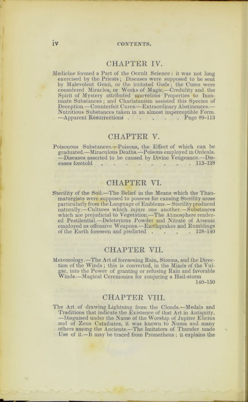 CHAPTER I V. Medicine formed a Part of the Occult Science : it was not long exercised by the Priests ; Diseases were supposed to be sent by Malevolent Genii, or the irritated Gods ; the Cures were consulered Miracles, or Works of Magic.—Credulity and the Spirit of Mystery attributed marvelous Properties to Inan- imate Substances ; and Charlatanism assistée! this Species of Déception.—Counterfeit Cures.—Extraordinary Abstinences.— Nutritious Substances taken in an almost imperceptible Form. —Apparent Résurrections Page 89-113 CHAPTER V. Poisonous Substances.—Poisons, the Effect of which can be graduated.—Miraculous Deaths.—Poisons employed in Ordeals. —Diseases asserted to be caused by Divine Vengeance.—Dis- eases foretold 113-128 CHAPTER VI. Sterility of the Soil.—The Belief in the Means which the Thau- maturgists were supposed to possess for causing Sterility arose particularly from theLanguage of Emblems.— Sterility produced naturally.—Cultures which injure one another.—Substances which are préjudiciai to Végétation.—The Atmosphère render- ed Pestilential.—Deleterious Powder and Nitrate of Arsenic employed as offensive Weapons.—Earthquakes and Rumblings of the Earth foreseen and predicted .... 128-140 CHAPTER VII. Meteorology.—The Art of foreseeing Rain, Storms, and the Direc- tion of the Winds ; this is converted, in the Minds of the Vul- gar, into the Power of granting or refusing Rain and favorable Winds.—Magical Ceremonies for conjuring a Hail-storm 140-150 CHAPTER VIII. The Art of drawing Lightning from the Clouds.—Medals and Traditions that indicate the Existence of that Art in Antiquity. —Disguised under the Naine of the Worship of Jupiter Elicius and of Zeus Cataibates, it was known to Nuraa and many others ainong the Ancients.—The Imitators of Thunder made Use of it.—It may be traced from Prometheus ; it explains the