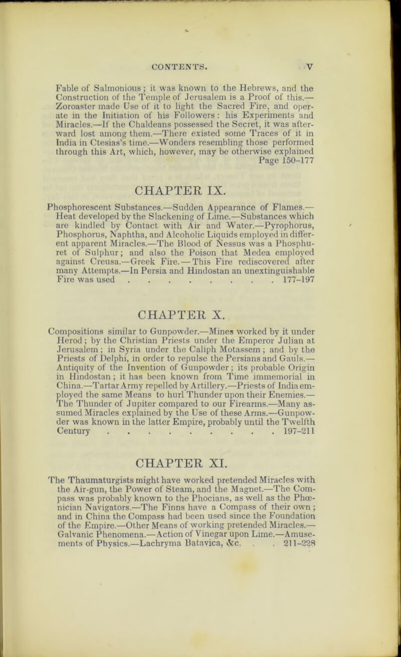 Fable of Salmonious ; it vvas known to the Hebrews, and the Construction of the Temple of Jérusalem is a Proof of this.— Zoroaster made Use of it to light the Sacred Fire, and oper- ate in the Initiation of his Followers : his Experiments and Miracles.—If the Chaldeans possessed the Secret, it was after- ward lost among them.—There existed some Traces of it in India in Ctesias’s time.—Wonders resembling those perforrned through this Art, which, however, rnay be otherwise explained Page 150-177 CHAPTER IX. Phosphorescent Substances.—Sudden Appearance of Fiâmes.— Heat developed by the Slackening of Lime.—Substances which are kindled by Contact witli Air and Water.—Pyrophorus, Phosphorus, Naphtha, and Alcoholic Liquids employed in differ- ent apparent Miracles.—The Blood of Nessus vvas a Phosphu- ret of Sulphur; and also the Poison that Medea employed against Creusa.—Greek Fire. — This Fire rediscovered after many Attempts.—In Persia and Hindostan an unextinguishable Fire was used 177-197 CHAPTER X. Compositions similar to Gunpowder.—Mines worked by it under Herod ; by the Christian Priests under the Emperor Julian at Jérusalem ; in Syria under the Caliph Motassem ; and by the Priests of Delphi, in order to repuise the Persians and Gauls.— Antiquity of the Invention of Gunpowder; its probable Origin in Hindostan ; it has becn known from Time immémorial in China.—Tartar Army repelled by Artillery.—Priests of India em- ployed the same Means to hurl Thunderupon their Enemies.— The Thunder of Jupiter compared to our Firearms.—Many as- sumed Miracles explained by the Use of these Arms.—Gunpow- der was known in the latter Empire, probably until the Twelfth Century 197-211 CHAPTER XI. The Thaumaturgists might hâve worked pretended Miracles with the Air-gun, the Power of Steam, and the Magnet.—The Com- pass was probably known to the Phocians, as well as the Phœ- nician Navigators.—The Finns hâve a Compass of their own ; and in China the Compass had been used since the Foundation of the Empire.—Other Means of working pretended Miracles.— Galvanic Phenomena.—Action of Vinegar upon Lime.—Amuse- ments of Physics.—Lachryma Batavica, &c. 211-228