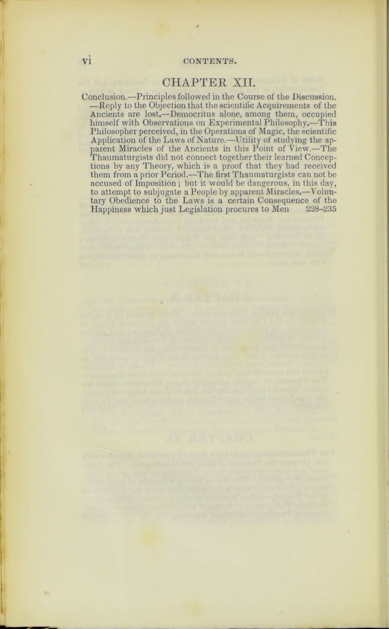 CHAPTER XII. Conclusion.—Principles followed in the Course of the Discussion. —Reply to the Objection that the scientific Acquirements of the Ancients are lost.—Deinocritus alone, among them, occupied himself with Observations on Experimental Philosophy.—This Philosopher perceived, in the Operations of Magic, the scientific Application of the Laws of Nature.—Utility of studying the ap- parent Miracles of the Ancients in this Point of View.—The Thaumaturgists did not connect together their learned Concep- tions by any Theory, which is a proof that they had received them from a prior Period.—The first Thaumaturgists can not be accused of Imposition ; but it would be dangerous. in this day, to attempt to subjugate a People by apparent Miracles.—Volun- tary Obedience to the Laws is a certain Conséquence of the Happiness which just Législation procures to Men 228-235