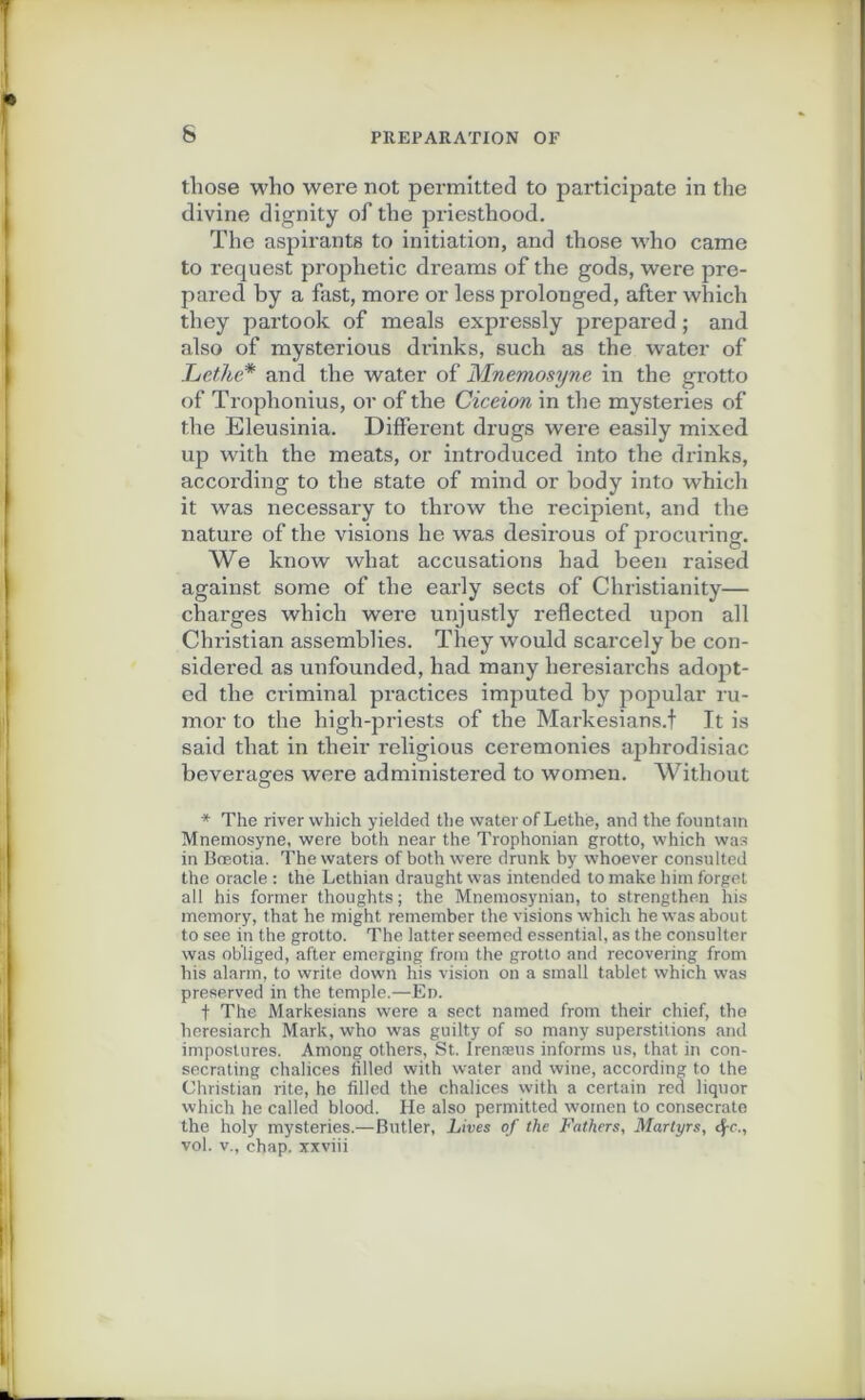 6 those who were not permitted to participate in the divine dignity of the priesthood. The aspirants to initiation, and those who came to request prophétie dreams of the gods, were pre- pared by a fast, more or less prolonged, after which they partook of meals expressly prepared ; and also of mysterious drinks, such as the water of Lethe* and the water of Mnemosyne in the grotto of Trophonius, or of the Ciceion in the mysteries of the Eleusinia. Different drugs were easily mixed up with the méats, or introduced into the drinks, according to the State of mind or hody into which it was necessary to throw the récipient, and the nature of the visions he was desirous of procuring. We know wliat accusations had been raised against some of the early sects of Christianity— charges which were unjustly reflected upon ail Christian assemblies. They would scarcely be con- sidered as unfounded, had many lieresiarchs adopt- ed the criminal practices imputed by popular ru- mor to the high-priests of the Markesians.f It is said that in their religious ceremonies aphrodisiac beverages were administered to women. Witliout * The river which yielded the water of Lethe, and the fountain Mnemosyne, were both near the Trophonian grotto, which was in Bœotia. The waters of both were drunk by whoever consulted the oracle : the Lethian draught was intended to make liim forget ail his former thoughts; the Mnemosynian, to strengthen his memory, that he might. remember the visions which he was about to see in the grotto. The latter seemed essential, as the consulter was obliged, after emerging from the grotto and recovering from his alarm, to write down his vision on a small tablet which was preserved in the temple.—En. f The Markesians were a sect named from their chief, the heresiarch Mark, who was guilty of so many superstitions and impostures. Arnong others, St. Irenæus informs us, that in con- secrating chalices filled with water and wine, according to the Christian rite, he filled the chalices with a certain red liquor which he called blood. He also permitted women to consecrato the holy mysteries.—Butler, Lires of the Fathers, Martyrs, cj-c., vol. v., chap. xxviii