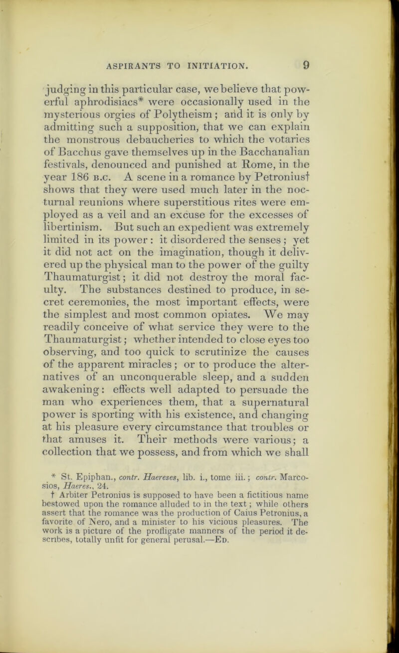 judging in tins particular case, webelieve that pow- erfuï aphrodisiacs* were occasionally used in the mysterious orgies of Polytheism ; and it is only by admitting such a supposition, that we can explain the monstrous debaucheries to which the votaries of Bacchus gave themselves up in the Bacchanalian festivals, denounced and punished at Rome, in the year 186 b.c. A scene in a romance by Petroniusf shows that they were used much later in the noc- tumal reunions whei'e superstitious rites were em- ployed as a veil and an excuse for the excesses of libertinism. But such an expédient was extremely limited in its power : it disordered the Senses ; yet it did not act on the imagination, thouedi it deliv- ered up the physical man to the power of the guilty Thaumaturgist ; it did not destroy the moral fac- ulty. The substances destined to produce, in se- cret ceremonies, the most important effects, were the simplest and most common opiates. We may readily conceive of what service they were to the Thaumaturgist ; whether intended to close eyes too observing, and too quick to scrutinize the causes of the apparent miracles; or to produce the alter- natives of an unconquerable sleep, and a sudden awakening: effects well adapted to persuade the man who expériences them, that a supernatural power is sporting with lus existence, and changing at lus pleasure every circumstance that troubles or that amuses it. Their methods were various; a collection that we possess, and from which we shall * St. Epiphan., contr. Haereses, lib. i., tome iii. ; contr. Marco- sios, Haeres24. t Arbiter Petronius is supposed to hâve been a fïctitious name bestowed upon the romance alluded to in the text ; while others assert that the romance was the production of Caius Petronius, a favorite of Nero, and a minister to his vicious pleasures. The work is a picture of the profligate manners of the period it de- scribes, toially unfit for general perusal.—Ed.