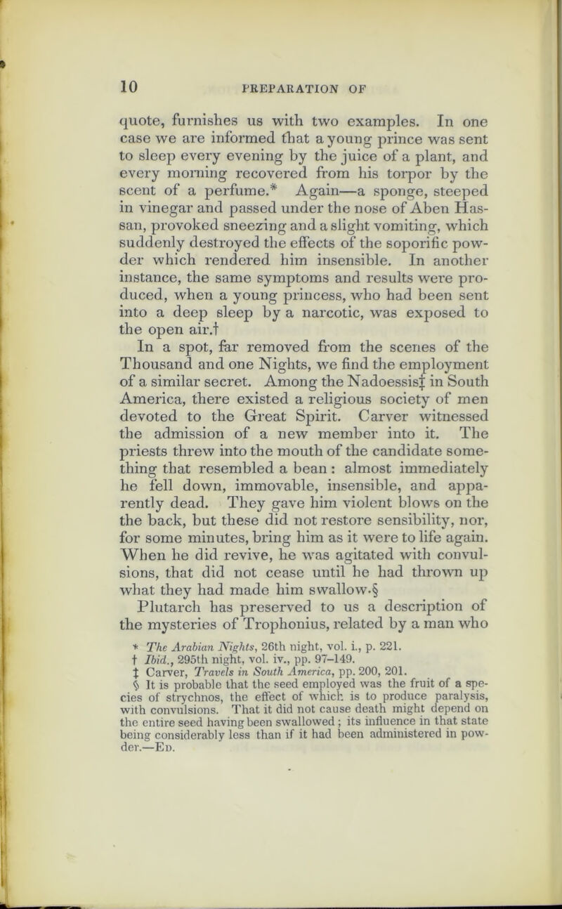 quote, furnishes us with two examples. In one case we are informée! tliat a young prince was sent to sleep every evening by the juice of a plant, and every moraing recovered ffom his torpor by the scent of a perfume.* Again—a sponge, steeped in vinegar and passed under the nose of Aben Has- san, provoked sneezing and a sligbt vomiting, which suddenly destroyed the effects of the soporific pow- der which rendered him insensible. In another instance, the same symptoms and results were pro- duced, when a young princess, who had been sent into a deep sleep by a narcotic, was exposed to the open air.t In a spot, far removed from the scènes of the Thousand and one Nights, we find the employment of a similar secret. Among the Nadoessist in South America, there existed a religious society of men devoted to the Great Spirit. Carver witnessed the admission of a new member into it. The priests threw into the mouth of the candidate some- thing that resembled a bean : almost immediately he fell down, immovable, insensible, and appa- rently dead. They gave him violent blows on the the back, but these did not restore sensibility, nor, for some minutes, bring him as it were to life again. When he did revive, he was agitated with convul- sions, that did not cease until he had thrown up what they had made him swallow-§ Plutarch has preserved to us a description of the mysteries of Trophonius, related by a man who * The Arabian Nights, 26th night, vol. i., p. 221. t Ibid., 295th night, vol. iv., pp. 97-149. t Carver, Travels in South America, pp. 200, 201. $ It is probable that the seed employed was the fruit of a spe- cies of strychnos, the effect of which is to produce paralysis, with convulsions. That it did not cause death might dépend on the entire seed having been swallowed ; its influence in that State being considerably less than if it had been administered in pow- der.—En.