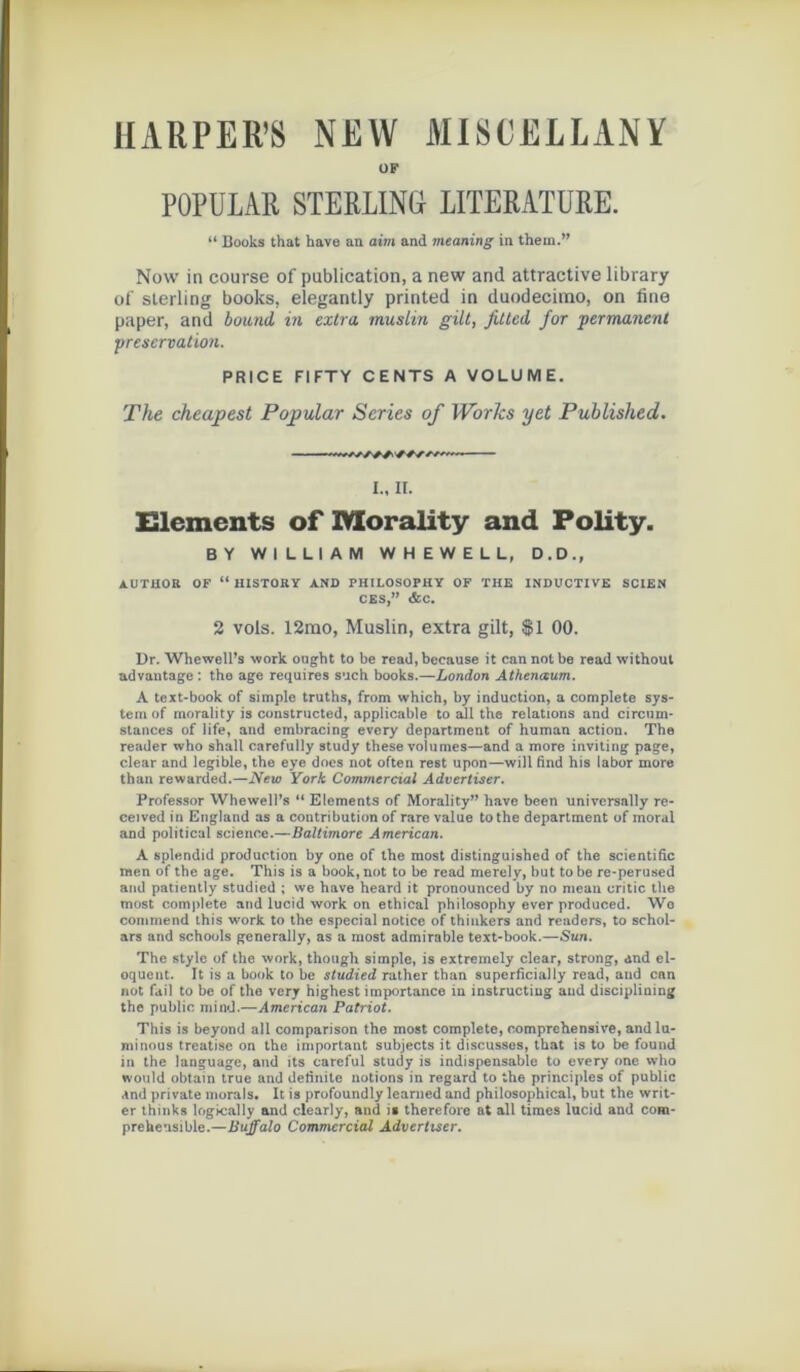 HARPER’S NEW MISCËLLANY ÜF POPULAB STERLING LITERATÜRE. “ Books that hâve an aim and meaning in thein.” Now in course of publication, a new and attractive library of sterling books, elegantly printed in duodecimo, on fine paper, and bound in extra, muslin gilt, fitted for permanent préservation. PRICE FIFTY CENTS A VOLUME. The cheap est Popular Sériés of Works yet Published. ... I., II. Eléments of IVXorality and Polity. BY WILLIAM WHEWELL, D.D., AUTHOR OF “ HISTORY AND PHILOSOPHY OF THE INDUCTIVE SCIEN CES,” &C. 2 vols. 12mo, Muslin, extra gilt, $1 00. Dr. Whewell’s work ought to be read, because it can not be read without advantage : tho âge requires such books.—London Athenœum. A text-book of simple truths, from which, by induction, a complété Sys- tem of morality is constructed, applicable to ail the relations and circum- stances of life, and embracing every department of human action. The reader who sball carefully study these voiumes—and a more inviting page, clear and legible, the eye does not often rest upon—will find his labor more than rewarded.—New York Commercial Advertiser. Professor Whewell’s “ Eléments of Morality” hâve been unirersally re- ceived in England as a contribution of rare value tothe department of moral and political science.—Baltimore American. A splendid production by one of the most distinguished of the scientific raen of the âge. This is a book, not to be read merely, but tobe re-perused and patiently studied ; we hâve heard it pronounced by no niean critic the most complété and lucid work on ethical philosophy ever produced. We commend this work to the especial notice of thinkers and readers, to schol- ars and schools generally, as a most admirable text-book.—Sun. The style of the work, though simple, is extremely clear, strong, and él- oquent. It is a book to be studied rather than superficially read, and can not fail to be of the very highest importance in instructiug and disciplining the public mind.—American Patriot. This is beyond ail comparison the most complété, compréhensive, andlu- minous treatise on the important subjects it discusses, that is to be found in the language, and its careful study is indispensable to every one who would obtain true and definile notions in regard to the principles of public and private morals. It is profoundly learned and philosophical, but the writ- er thinks logically and clearly, and is therefore at ail times lucid and com- prehensible.—Buffalo Commercial Advertiser.