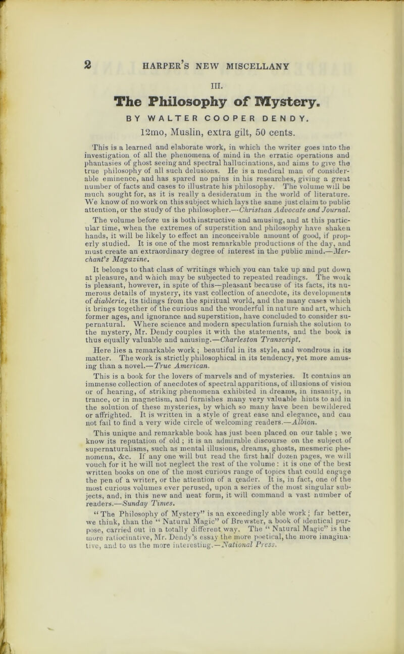 III. The Philosophy of Mystery. BY WALTER COOPER D E N D Y. 12mo, Muslin, extra gilt, 50 cents. This is a learncd and elaborate work, in which the writer goes into the investigation of ail the pheiiomena of mind in the erratic operations and phantasies of ghost seeingand spectral hallucinations, and aims to give tha true philosophy of ail such delusions. Ile is a medical man of considér- able eminence, and lias spared no pains in his researches, giving a great number of facts and cases to illustrate his philosophy. The volume vvill be much sought for, as it is really a desideratum in the world of literature. We know of no work on this subject which lays the same justclaim to public attention, or the studyof the philosopher.—Christian Advocate and Journal. The volume before us is both instructive and arnusing, and at this partic- ular time, when the extremes of superstition and philosophy hâve shaken liands, it will be likely to effect an inconceivable ainount of good, if prop- erly studied. It is one of the most remarkable productions of the day, and must create an extraordinary degree of interest in the public mind.—Mer- chant's Magazine. It belongs to that class of writings which you oan take up and put down at pleasure, and which inay be subjected to repeated readings. The woik is pleasant, however, in spite of this—pleasant because of its facts, its nu- merous details of mystery, its vast collection of anecdote, its developments of diablerie, its tidings from the spiritual world, and the many cases which it brings together of the curious and the wonderful in nature and art, which former âges, and ignorance and superstition, hâve concluded to consider su- pernatural. Where science and modem spéculation furnish the solution to the mystery, Mr. Dendy couples it with the slatements, and the book is thus equally valuable and arnusing.—Charleston Transcript. Here lies a remarkable work ; beautiful in its style, and wondrous in its matter. The work is strictly philosophical in its tendency, yet more amus- ing than a novel.—True American. This is a book for the lovers of marvels and of mysteries. It contains an immense collection of anecdotes of spectral apparitions, of illusions of vision or of hearing, of striking phenoraena exhibited in dreams, in insanity, in trance, or in magnetism, and furnishes many very valuable hints to aid in the solution of these mysteries, by which so many hâve been bewildered or affrighted. It. is written in a style of great ease and clegatice, and eau not fail to find a very wide circle of welcoming readers.—Albion. This unique and remarkable book has just been placed on our table ; we know its réputation of old ; it is an admirable discourse on the subject of supernaturalisms, such as mental illusions, dreams, ghosts, mesmeric phe- nomena, &c. If any one will but read the tirst half dozen pages, we will vouch for it he will not neglect the rest of the volume : it is one of the best written books on one of the most curious range of topics that could engage the pen of a writer, or the attention of a çeader. It is, in fact, one of the most curious volumes ever perused, upon a sériés of the most singular sub- jects, and, in this new and neat form, it will command a vast number of readers.—Sunday Times. “The Philosophy of Mystery” is an exceedingly able work ; far better, we thiuk, than the “ Naturel Magic” of Brewster, a book of identical pur- pose, carried out in a totally different way. The “ Naturel Magic” is the more raliocinative, Mr. Dendy’s essay the more poetical, the more imagina- tive, and to us the more iuteiestiug.—National Press.
