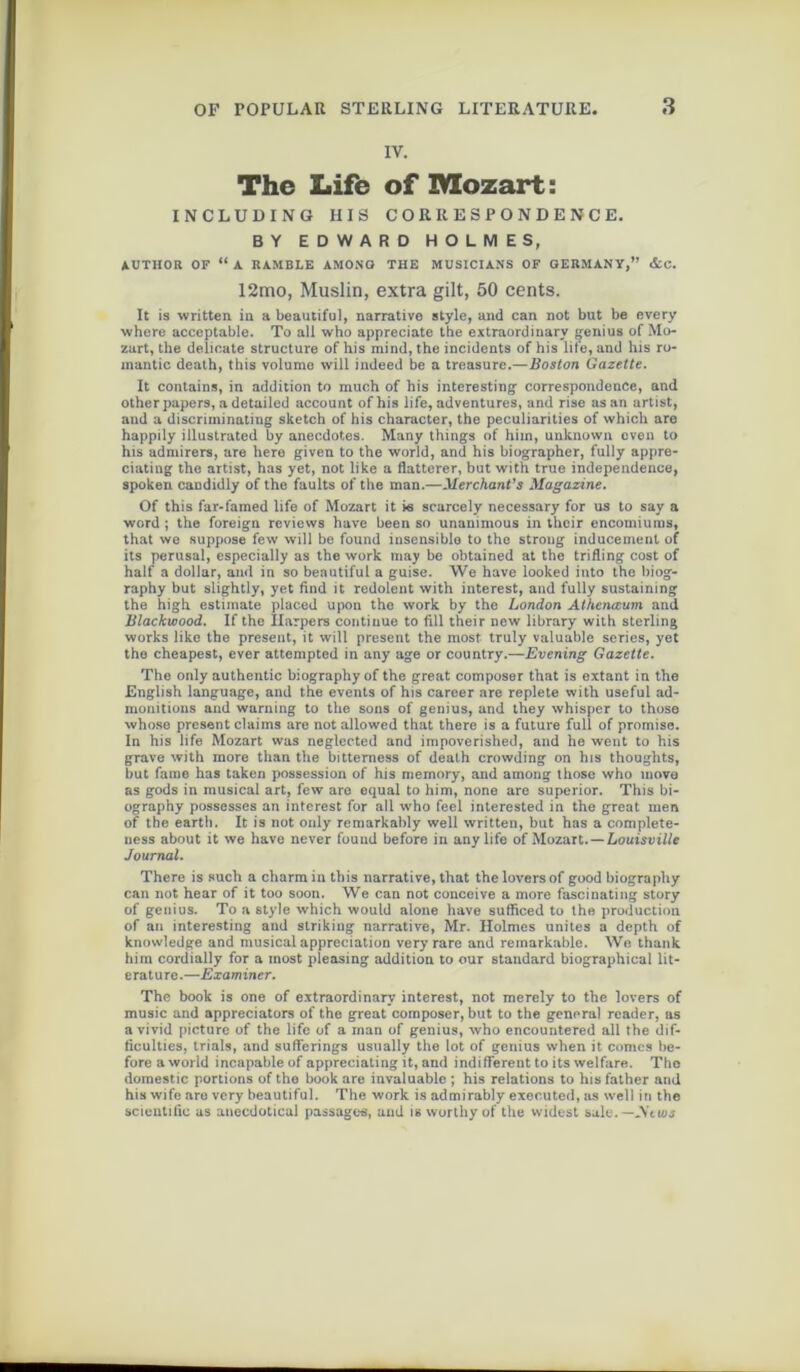 IV. The Life of Mozart: INCLUDING HIS CORRESPONDENCE. BY EDWARD HOLMES, AUTHOR OF “ A RAMBLE AMONG THE MUSICIANS OF GERMANY,” &c. 12mo, Muslin, extra gilt, 50 cents. It is written in a beautiful, narrative style, and can not but be every where acceptable. To ail who appreciate the extraordinarv genius of Mo- zart, tlie délicate structure of his mind, the incidents of bis life, and his ro- mantic death, this volume will indeed be a treasure.—Boston Gazette. It contains, in addition to muoh of his interesting correspondence, and otherpapers, a detailed account of his life, adventures, and rise as an artist, and a discriminating sketch of his character, the peculiarities of which are happily illustrated by anecdotes. Many things of hiin, unknown even to his admirers, are hero given to the World, and his biographer, fully appre- ciating the artist, has yet, not like a flatterer, but with true independence, spoken candidly of the faults of the man.—Mer chant’s Magazine. Of this far-famed life of Mozart it is scarcely necessary for us to say a word ; the foreign rcvicws hâve been so unanimous in thcir encomiums, that we suppose few will be found iusensiblo to the stroug inducemenl of its perusal, especially as the work may be obtained at the trifling cost of half a dollar, and in so beautiful a guise. We hâve looked into the biog- raphy but slightly, yet find it redolent with interest, and fully sustaining the high estimate placed upon the work by the London Athcnœum and Blackwood. If the Ilarpers continue to fill their new library with sterling works like the présent, it will présent the most truly valuable sériés, yet the cheapest, ever attempted in any âge or country.— Evening Gazette. The only authentic biography of the great composer that is extant in the English language, and the events of his career are replete with useful ad- monitions and warning to the sons of genius, and they whisper to those whose présent daims are not allowed that there is a future full of promise. In his life. Mozart was neglected and impoverished, and he went to his grave with more than the bitterness of death crowding on his thoughts, but famé has taken possession of his memory, and among those who inove as gods in musical art, few are equal to him, none are superior. This bi- ography possesses an interest for ail who feel interested in the great men of the eartb. It is not only remarkably well written, but has a complete- ness about it we hâve never found before in any life of Mozart.—Louisvilte Journal. There is such a charm in this narrative, that the loyers of good biography can not hear of it too soon. We can not conçoive a more fascinating story of genius. To a style which would alone hâve sufficed to the production of an interesting and striking narrative, Mr. Holmes unités a depth of knowledge and musical appréciation very rare and reinarkable. We thank him cordially for a most pleasing addition to our standard biographical lit- erature.—Examiner. The book is one of extraordinarv interest, not merely to the loyers of music and appreciators of the great composer, but to the general reader, as a vivid picture of the life of a man of genius, who encountered ail the dif- ficulties, trials, and sufïerings usually the lot of genius wlien it cornes be- fore a world incapable of appreciating it, and indifferent to its welfare. The domestic portions of the book are invaluablc ; his relations to his father and his wife are very beautiful. The work is admirably executed, as well in the scientific as anecdotical passages, and is worthyof the widest sale.—JVeioj