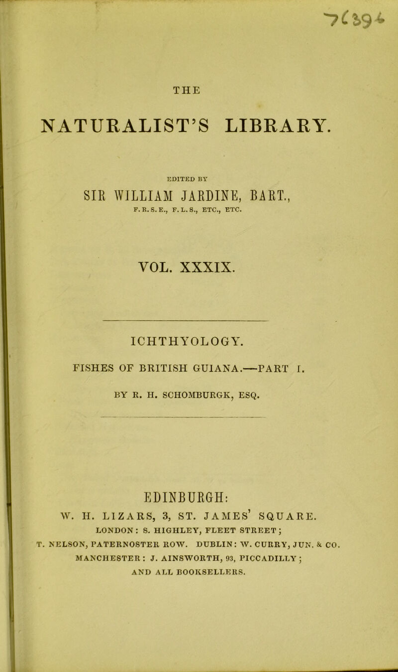 NATURALIST’S LIBRARY. EDITED BY SIR WILLIAM JARDINE, BART., F. R.S.E., F. L. S., ETC., ETC. VOL. XXXIX. ICHTHYOLOGY. FISHES OF BRITISH GUIANA.—PART I. BY R. H. SCHOMBURGK, ESQ. EDINBURGH: W. H. LIZARS, 3, ST. JAMES’ SQUARE. LONDON: S. HIGHLEY, FLEET STREET; T. NELSON, PATERNOSTER ROW. DUBLIN: W. CURRY, JUN. & CO. MANCHESTER: J. AINSWORTH, 93, PICCADILLY; AND ALL BOOKSELLERS.