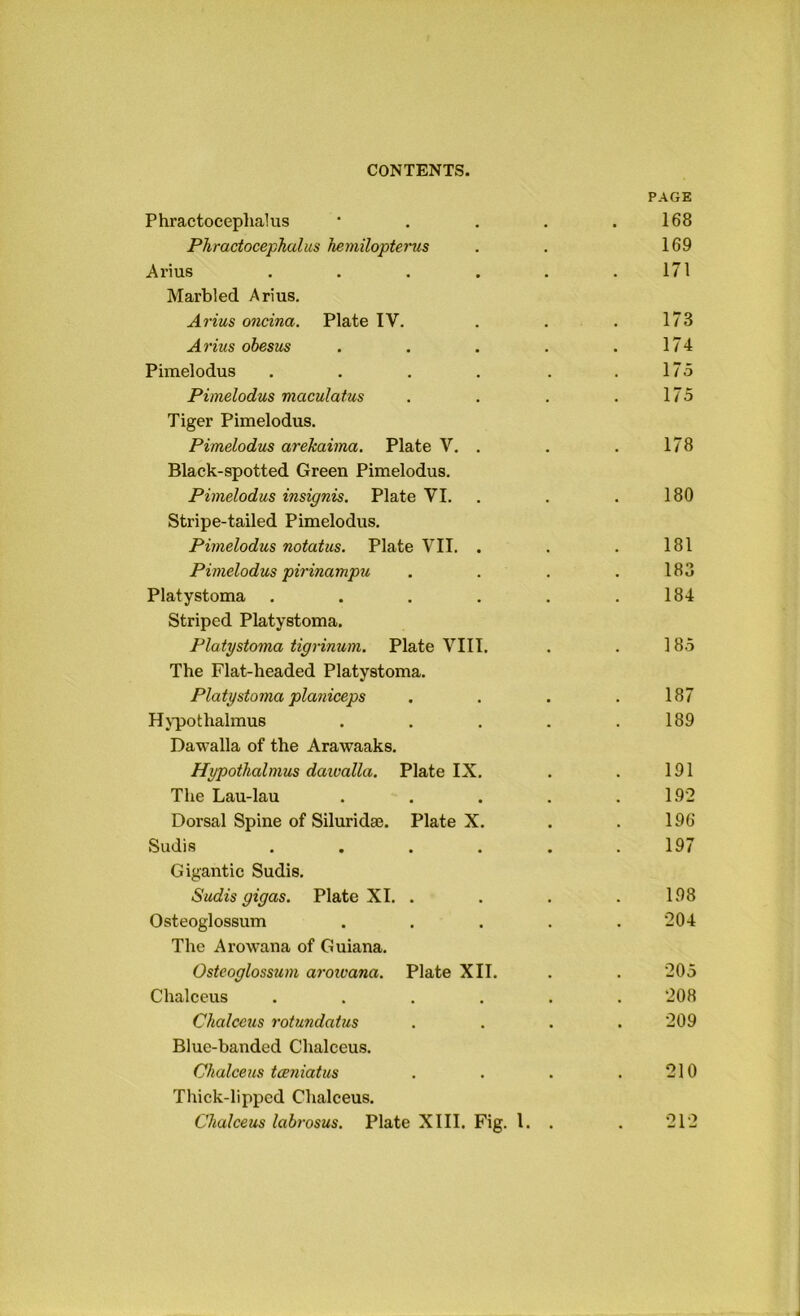 PAGE Phractocepliakis * , . . .168 Phractocephalus hemilopterus . . 169 Arius . . . . . .171 Marbled Arius. Arius oncina. Plate IV, . . .173 Arius obesus . . . . .174 Pimelodus . . . . . .175 Pimelodus maculatus . . . . 175 Tiger Pimelodus. Pimelodus arekaiina. Plate V. . . . 178 Black-spotted Green Pimelodus. Pimelodus insignis. Plate VI. . . .180 Stripe-tailed Pimelodus. Pimelodus notatus. Plate VII. . . . 181 Pivielodus pii'inampu . . . . 183 Platystoma . . , . . .184 Striped Platystoma. Platystoma tigrinum. Plate VIII. . . 185 The Flat-headed Platystoma. Platystoma plaiiiceps . . . ,187 Hj'pothalmus . . . . .189 Dawalla of the Arawaaks, Hypothalmus daivalla. Plate IX. . . 191 The Lau-lau . . . . .192 Dorsal Spine of Siluridaj. Plate X, . . 196 Sadis . . . . . .197 Gigantic Sudis. Sudis gigas. Plate XI. . . . .198 Osteoglossum ..... 204 The Arowana of Guiana. Osteoglossum aroivana. Plate XII. . . 205 Chalceus ...... 208 Chalceus rotundatus .... 209 Blue-banded Chalceus. Chalceus taeniatus . . . .210 Thick-lipped Chalceus.