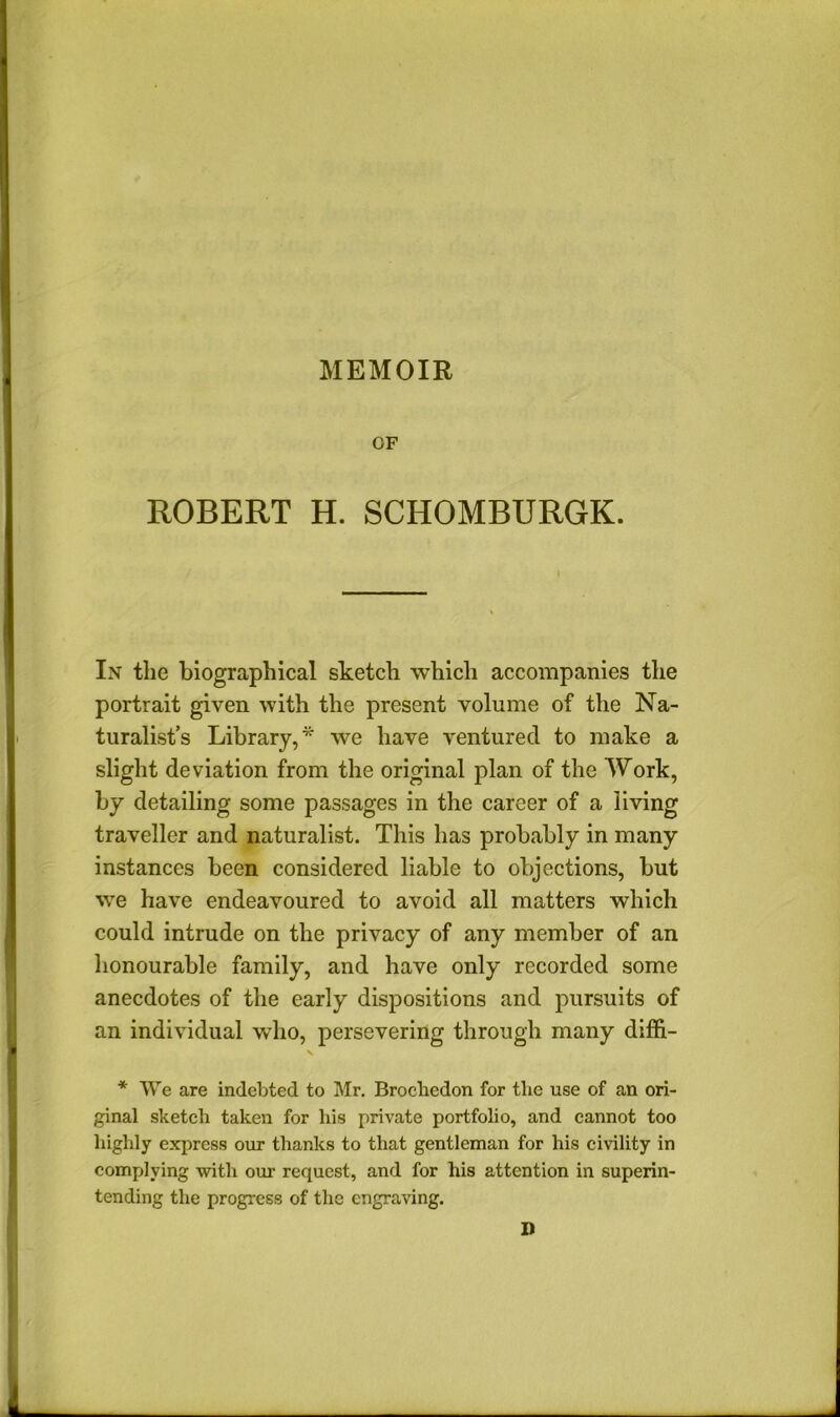 OF ROBERT H. SCHOMBURGK. In the biographical sketch which accompanies the portrait given with the present volume of the Na- turalist’s Library,* we have ventured to make a slight deviation from the original plan of the Work, by detailing some passages in the career of a living traveller and naturalist. This has probably in many instances been considered liable to objections, but we have endeavoured to avoid all matters which could intrude on the privacy of any member of an honourable family, and have only recorded some anecdotes of the early dispositions and pursuits of an individual who, persevering through many diffi- * We are indebted to Mr, Brocbedon for the use of an ori- ginal sketch taken for his private portfolio, and cannot too highly exjircss our thanks to that gentleman for his civility in complying with om- request, and for his attention in superin- tending the progress of the engraving. D