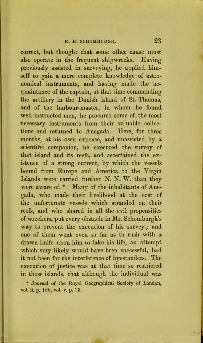 correct, but thought that some other cause must also operate in the frequent shipwrecks. Having previously assisted in surveying, he applied him- self to gain a more complete knowledge of astro- nomical instruments, and having made the ac- quaintance of the captain, at that time commanding the artillery in the Danish island of St. Thomas, .and of the harbour-master, in whom he found well-instructed men, he procured some of the most necessary instruments from their valuable collec- tions and returned to Anegada. Here, for three months, at his own expense, and unassisted by a scientific companion, he executed the survey of that island and its reefs, and ascertained the ex- istence of a strong current, by which the vessels bound from Europe and America to the Virgin Islands were carried further N. N. W. than they were aware of. * Many of the inhabitants of Ane- gada, who made their livelihood at the cost of the unfortunate vessels which stranded on their reefs, and who shared in all the evil propensities of wreckers, put every obstacle in Mr. Schomburgk’s way to prevent the execution of his survey; and one of them went even so far as to rush with a drawn knife upon him to take his life, an attempt which very likely would have been successful, had it not been for the interference of byestanders. The execution of justice was at that time so restricted in those islands, that although the individual was * Journal of the Royal Geographical Society of London, vol, ii. p. 166, vol. V. p. 23.