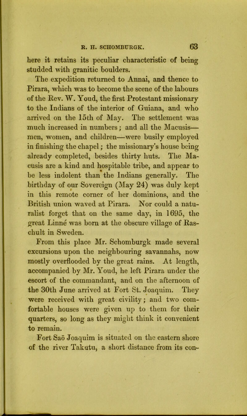 here it retains its peculiar characteristic of being studded with granitic boulders. The expedition returned to Annai, and thence to Pirara, which was to become the scene of the labours of the Rev. W. Youd, the first Protestant missionary to the Indians of the interior of Guiana, and who arrived on the 15 th of May. The settlement was much increased in numbers; and all the Macusis— men, women, and children—were busily employed in finishing the chapel; the missionary’s house being already completed, besides thirty huts. The Ma- cusis are a kind and hospitable tribe, and appear to be less indolent than the Indians generally. The birthday of our Sovereign (May 24) was duly kept in this remote corner of her dominions, and the British union waved at Pirara. Nor could a natu- ralist forget that on the same day, in 1695, the great Linne was bom at the obscure village of Ras- chult in Sweden. From this place Mr. Schomburgk made several excursions upon the neighbouring savannahs, now mostly overflooded by the great rains. At length, accompanied by Mr. Youd, he left Pirara under the escort of the commandant, and on the afternoon of the 30th June arrived at Fort St. Joaquim. They were received with great civility; and two com- fortable houses were given up to them for their quarters, so long as they might think it convenient to remain. Fort Sa5 Joaquim is situated on the eastern shore of the river Takutu, a short distance from its con-