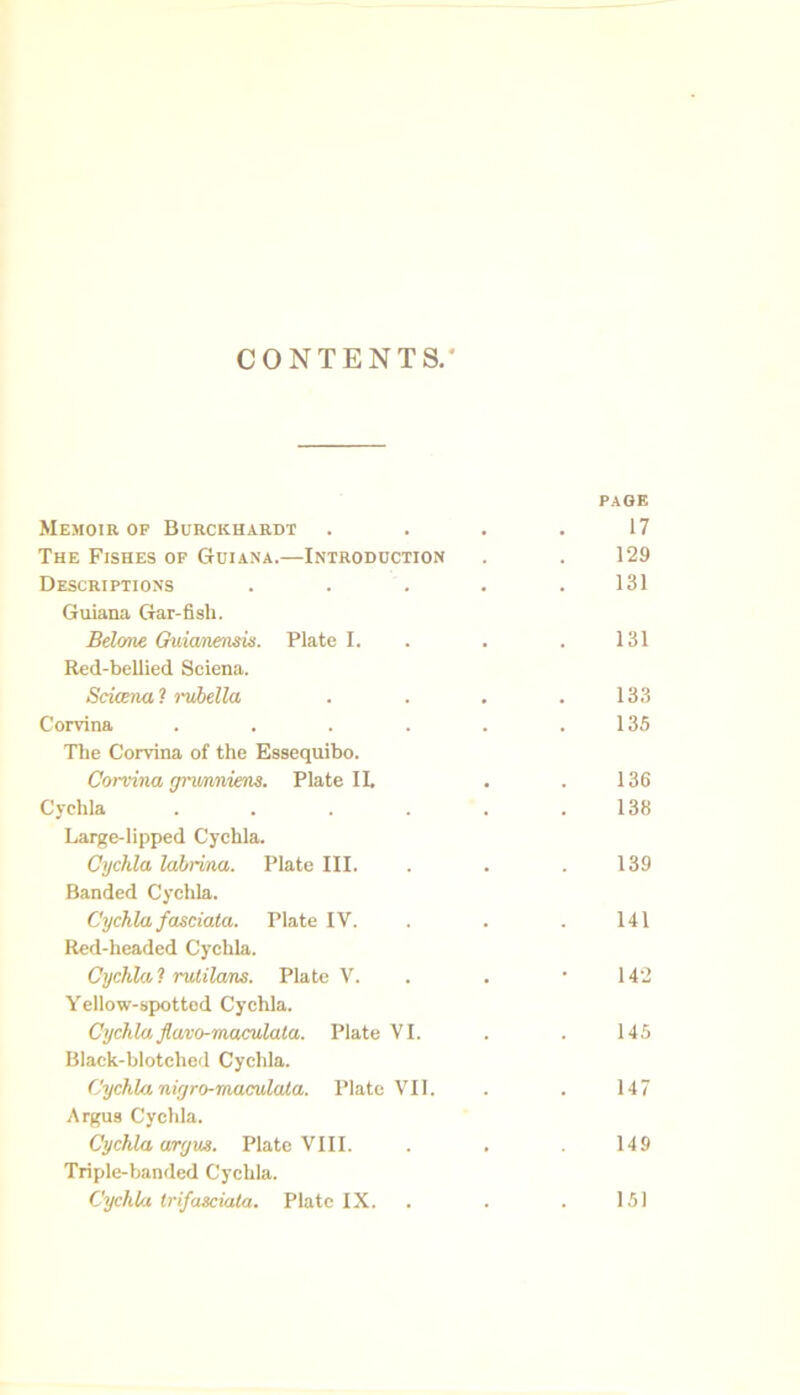 CONTENTS. PAGE Memoir op Burckhardt 17 The Fishes op Guiana.—Introduction 129 Descriptions .... 131 Guiana Gar-fish. Belone Guianeims. Plate I. 131 Red-bellied Sciena. Scicena ? rubella 133 Corvina ..... 135 The Corvina of the Essequibo. Corvina gnmniem. Plate II. 136 Cychla ..... 138 Large-lipped Cychla. Cychla labrina. Plate III. 139 Banded Cychla. Cychla fasciata. Plate IV. 141 Red-headed Cychla. Cychla, 1 rulilans. Plate V. 142 Yellow-spotted Cychla. Cychla flavo-maculata. Plate VI. 145 Black-blotched Cychla. Cychla nigro-maculata. Plate VII. 147 Argus Cychla. Cychla ary us. Plate VIII. 149 Triple-banded Cychla. Cychla trifasciata. Plate IX. 151