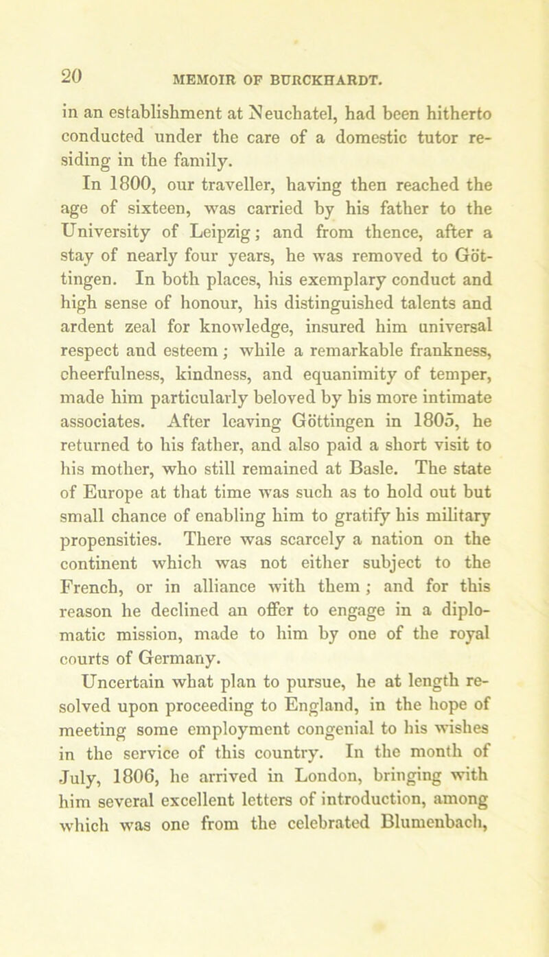 in an establishment at Neuchatel, had been hitherto conducted under the care of a domestic tutor re- siding in the family. In 1800, our traveller, having then reached the age of sixteen, was carried by his father to the University of Leipzig; and from thence, after a stay of nearly four years, he was removed to Got- tingen. In both places, his exemplary conduct and high sense of honour, his distinguished talents and ardent zeal for knowledge, insured him universal respect and esteem ; while a remarkable frankness, cheerfulness, kindness, and equanimity of temper, made him particularly beloved by his more intimate associates. After leaving Gottingen in 1805, he returned to bis father, and also paid a short visit to his mother, who still remained at Basle. The state of Europe at that time was such as to hold out but small chance of enabling him to gratify his military propensities. There was scarcely a nation on the continent which was not either subject to the French, or in alliance with them; and for this reason he declined an offer to engage in a diplo- matic mission, made to him by one of the royal courts of Germany. Uncertain what plan to pursue, he at length re- solved upon proceeding to England, in the hope of meeting some employment congenial to his wishes in the service of this country. In the month of July, 1806, he arrived in London, bringing with him several excellent letters of introduction, among which was one from the celebrated Blumenbach,