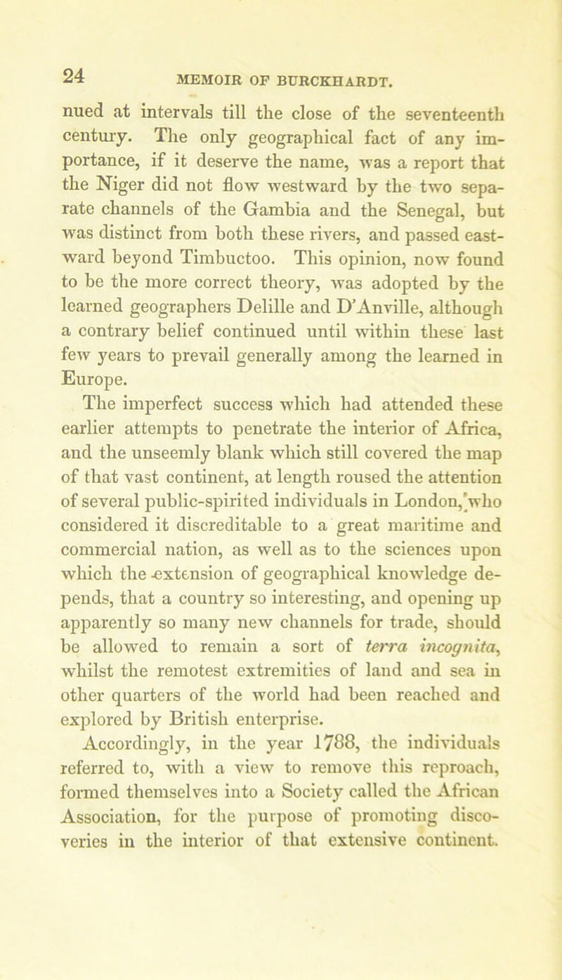 nued at intervals till the close of the seventeenth century. The only geographical fact of any im- portance, if it deserve the name, was a report that the Niger did not flow westward by the two sepa- rate channels of the Gambia and the Senegal, but was distinct from both these rivers, and passed east- ward beyond Timbuctoo. This opinion, now found to be the more correct theory, was adopted by the learned geographers Delille and D’Anville, although a contrary belief continued until within these last few years to prevail generally among the learned in Europe. The imperfect success which had attended these earlier attempts to penetrate the interior of Africa, and the unseemly blank which still covered the map of that vast continent, at length roused the attention of several public-spirited individuals in London,[who considered it discreditable to a great maritime and commercial nation, as well as to the sciences upon which the -extension of geographical knowledge de- pends, that a country so interesting, and opening up apparently so many new channels for trade, should be allowed to remain a sort of terra incognita, whilst the remotest extremities of land and sea in other quarters of the world had been reached and explored by British enterprise. Accordingly, in the year 1788, the individuals referred to, with a view to remove this reproach, formed themselves into a Society called the African Association, for the purpose of promoting disco- veries in the interior of that extensive continent.