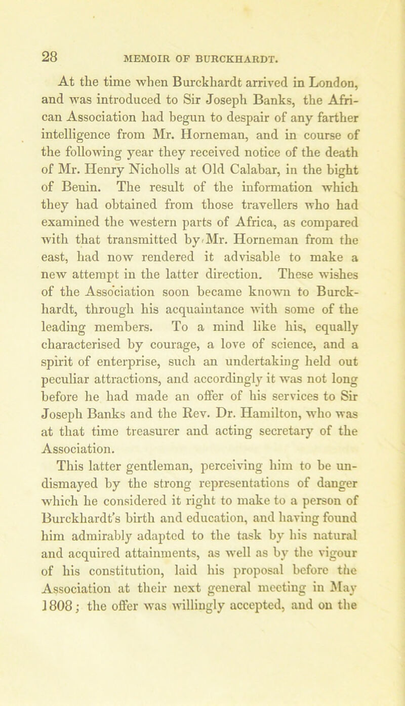 At the time when Burckhardt arrived in London, and was introduced to Sir Joseph Banks, the Afri- can Association had begun to despair of any farther intelligence from Mr. Homeman, and in course of the following year they received notice of the death of Mr. Henry Nicholls at Old Calabar, in the bight of Benin. The result of the information which they had obtained from those travellers who had examined the western parts of Africa, as compared with that transmitted by-Mr. Horneman from the east, had now rendered it advisable to make a new attempt in the latter direction. These wishes of the Association soon became known to Burck- hardt, through his acquaintance with some of the leading members. To a mind like his, equally characterised by courage, a love of science, and a spirit of enterprise, such an undertaking held out peculiar attractions, and accordingly it was not long before he had made an offer of his services to Sir Joseph Banks and the Rev. Dr. Hamilton, who was at that time treasurer and acting secretary of the Association. This latter gentleman, perceiving him to be un- dismayed by the strong representations of danger which he considered it right to make to a person of Burckhardt’s birth and education, and having found him admirably adapted to the task by his natural and acquired attainments, as well as by the vigour of his constitution, laid his proposal before the Association at their next general meeting in May 1808; the offer was willingly accepted, and on the