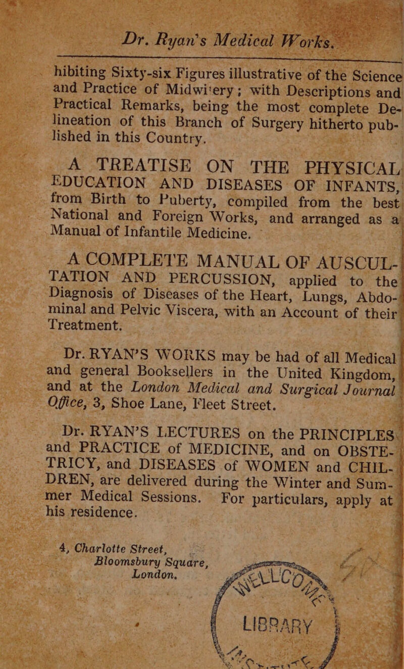 and Practice OF Midwit ‘ery ; with: ons and Practical Remarks, being the most. complete. De- - lineation of this Branch of Surgery hitherto Poe lished in this Country. ‘Sopdet : ARS : : A TREATISE ON THE PHYSICAL EDUCATION AND DISEASES OF INFANTS, _from Birth to Puberty, compiled from the best. Bae National and Foreign Works, and arranged a as a 6a Se Manual of Infantile Medicine. Bee &lt;2 A COMPLETE MANUAL OF AUSCUL- _ TATION AND PERCUSSION, applied to the Oe ‘Diagnosis of Diseases of the Heart, Lungs, Abdo- minal and Pelvic Viscera, ka an A CeOuAL es their Treatment. _ : 3 Dr. RYAN’S WORKS may be had of all Medical oi and general Booksellers in the United Kingdom, and at the London Medical and Surgical Cee Office, 3, Shoe Lane, Fleet Street. ; ; ge Dee ‘RYAN? S LECTURES on the PRINCIPLES BS ade PRACTICE of MEDICINE, and on OBSTE- | ies ~ TRICY, and DISEASES of WOMEN and CHIL. eS as _ DREN, are delivered during the Winter and Sum. “mer Medical Sessions. For particulars, a at his residence. 4. Charlotte Street, Bloomsbury Square, Lond on.