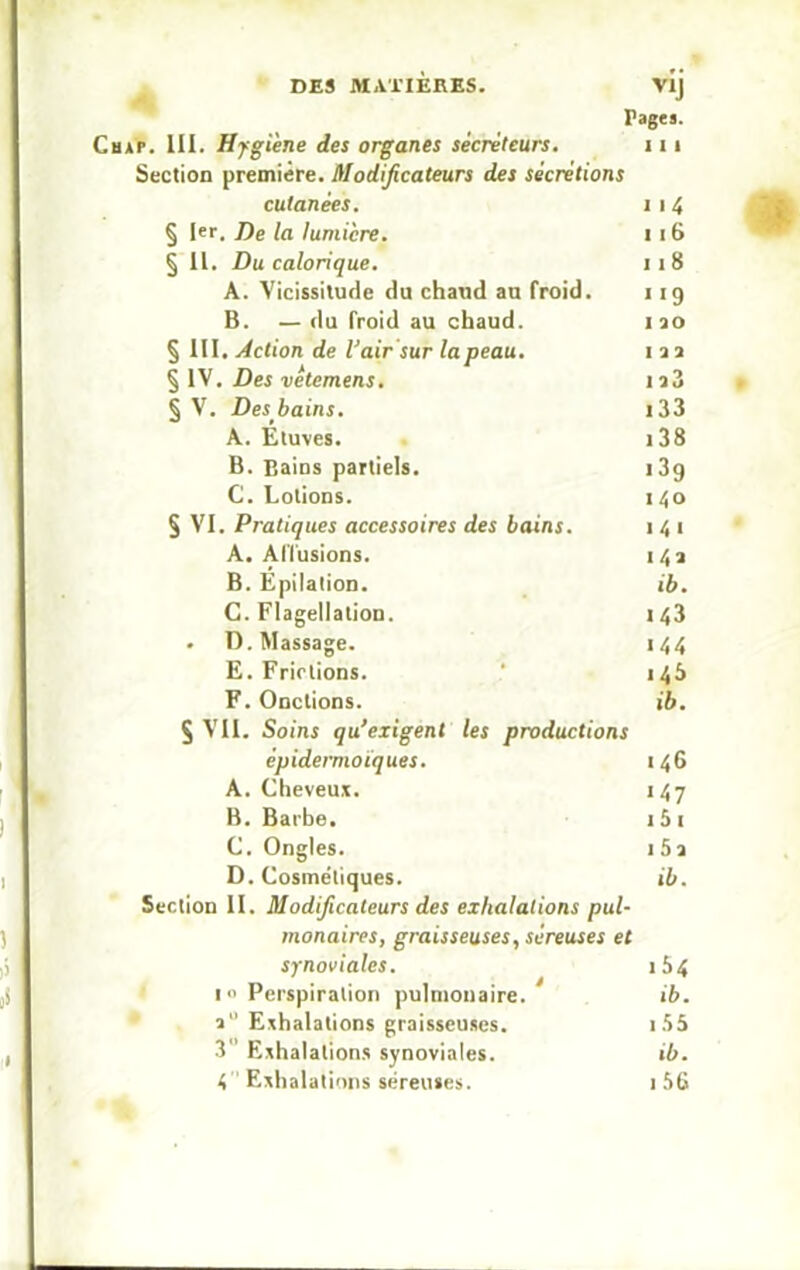 DES MATIERES. V1J Pages. Cbap. III. Hygiène des organes sécréteurs. 111 Section première. Modificateurs des sécrétions cutanées. 1 i 4 § 1er. De la lumière. i 16 § II. Du calorique. 11 8 A. Vicissitude du chaud au froid. 119 B. — du froid au chaud. rao § III. Action de l'air sur la peau. 1 a a § IV. Des vétemens. ia3 § V. Des bains. i33 A. Etuves. 138 B. Bains partiels. 13g C. Lotions. 140 § VI. Pratiques accessoires des bains. 1 4 1 A. Allusions. 14a B. Epilation. ib. C. Flagellation. 143 . D. Massage. 144 E. Frictions. 145 F. Onctions. ib. § Vil. Soins qu’exigent les productions épidermoiques. 146 A. Cheveux. 147 B. Barbe. 1 5 1 C. Ongles. 1 5 a D. Cosmétiques. ib. Section II. Modificateurs des exhalations pul- monaires, graisseuses, séreuses et synoviales. 1 4 i Perspiration pulmonaire. ib. a Exhalations graisseuses. 15& 3 Exhalations synoviales. ib. 4 Exhalations séreuses. 1 56