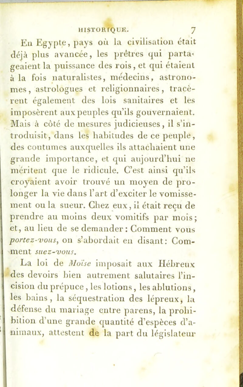 En Egypte, pays où la civilisation était déjà plus avancée, les prêtres qui parta* geaient la puissance des rois, et qui étaient à la fois naturalistes, médecins, astrono- mes , astrologues et religionnaires, tracè- rent également des lois sanitaires et les imposèrent aux peuples qu’ils gouvernaient. Mais à côté de mesures judicieuses, il s’in- troduisit, dans les habitudes de ce peuple, des coutumes auxquelles ils attachaient une grande importance, et qui aujourd’hui ne méritent que le ridicule. C’est ainsi qu’ils croyaient avoir trouvé un moyen de pro- longer la vie dans l’art d’exciter le vomisse- ment ou la sueur. Chez eux, il était reçu de prendre au moins deux vomitifs par mois; et, au lieu de se demander: Comment vous portez-vous, on s’abordait en disant: Com- ment suez-vous. La loi de Moïse imposait aux Hébreux des devoirs bien autrement salutaires l’in- cision du prépuce, les lotions, les ablutions, les bains, la séquestration des lépreux, la défense du mariage entre parens, la prohi- bition d’une grande quantité d’espèces d'a- nimaux, attestent de la part du législateur