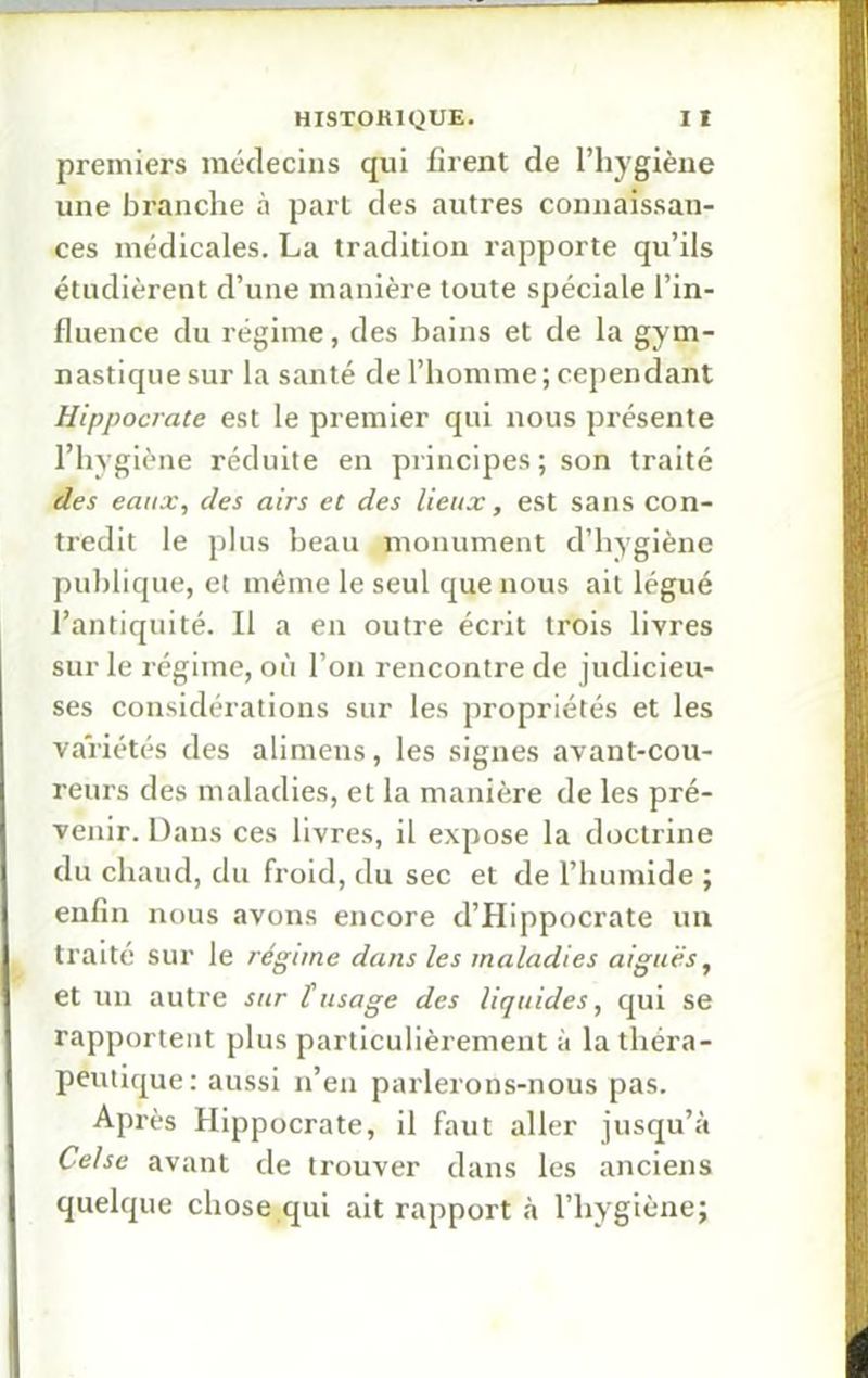 I HISTORIQUE. I I premiers médecins qui firent de l’hygiène une branche à part des autres connaissan- ces médicales. La tradition rapporte qu’ils étudièrent d’une manière toute spéciale l’in- fluence du régime, des bains et de la gym- nastique sur la santé de l’homme; cependant Hippocrate est le premier qui nous présente l’hygiène réduite en principes ; son traité des eaux, des airs et des lieux, est sans con- tredit le plus beau monument cl’hygiène publique, et même le seul que nous ail légué l’antiquité. Il a en outre écrit trois livres sur le régime, où l’on rencontre de judicieu- ses considérations sur les propriétés et les variétés des alimens, les signes avant-cou- reurs des maladies, et la manière de les pré- venir. Dans ces livres, il expose la doctrine J du chaud, du froid, du sec et de l’humide ; enfin nous avons encore d’Hippocrate un traité sur le régime dans les maladies aiguës, et un autre sur tusage des liquides, qui se rapportent plus particulièrement à la théra- peutique: aussi n’en parlerons-nous pas. Après Hippocrate, il faut aller jusqu’à Ce/se avant de trouver dans les anciens I quelque chose qui ait rapport à l’hygiène;