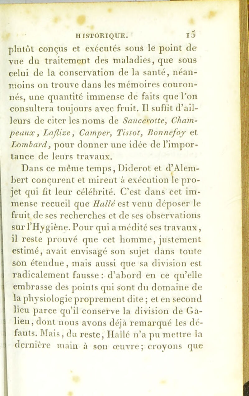 plutôt conçus et exécutés sous le point de vue du traitement des maladies, que sous celui de la conservation de la santé, néan- moins on trouve dans les mémoires couron- nés, une quantité immense de faits que l’on consultera toujours avec fruit. Il suffit d’ail- leurs de citer les noms de Sancerotte, Cham- peaux, Laflize, Camper, Tissot, Bonnefoy et Lombard, pour donner une idée de l’impor- tance de leurs travaux. Dans ce même temps, Diderot et d’Alem- bert conçurent et mirent à exécution le pro- jet qui fit leur célébrité. C’est dans cet im- mense recueil que Halle est venu déposer le fruit de ses recherches et de ses observations sur l’Hygiène. Pour qui a médité ses travaux, il reste prouvé que cet homme, justement estimé, avait envisagé son sujet dans toute son étendue, mais aussi que sa division est radicalement fausse : d’abord en ce qu’elle embrasse des points qui sont du domaine de la physiologie proprement dite ; et en second lieu parce qu’il conserve la division de Ga- lien, dont nous avons déjà remarqué les dé- fauts. Mais, du reste, Hallé n’a pu mettre la dernière main à son œuvre; croyons que