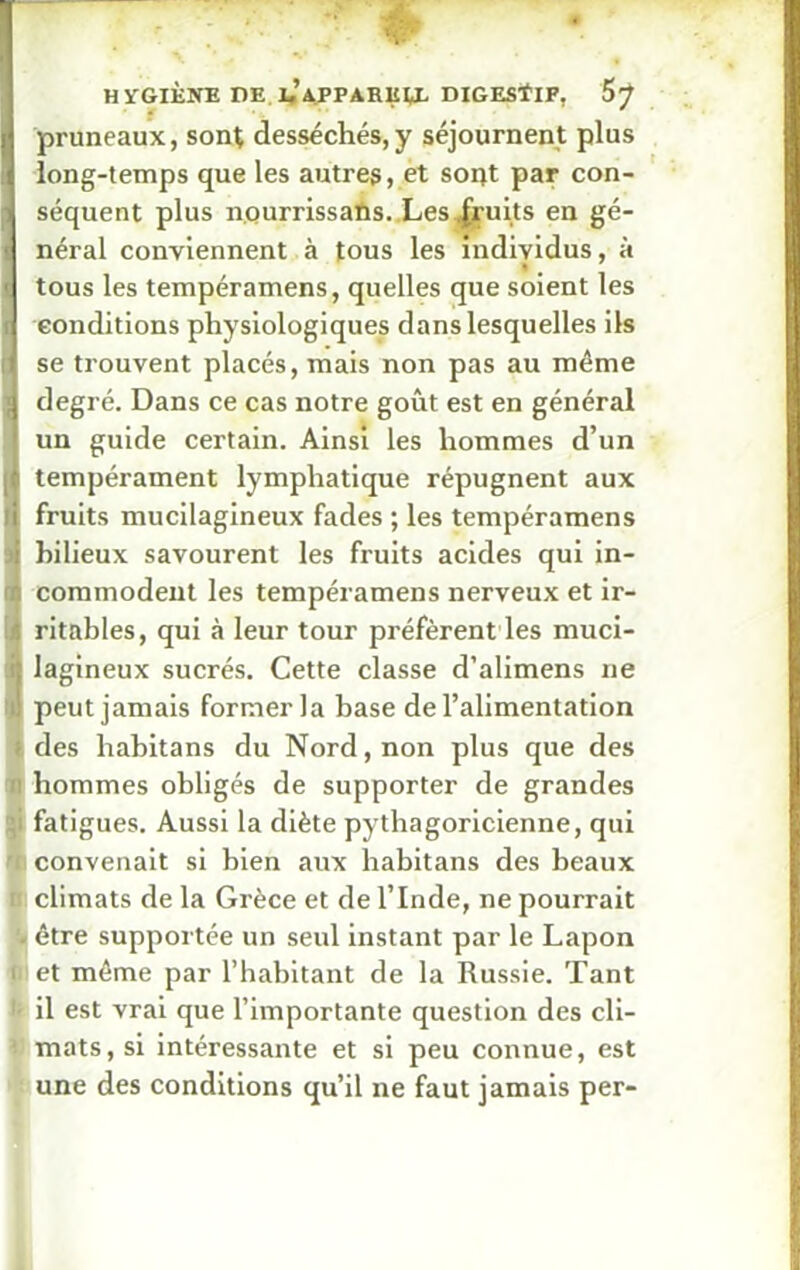 i pruneaux, sont desséchés,y séjournent plus long-temps que les autres, et sont par con- ! séquent plus nourrissaûs. Les fruits en gé- i néral conviennent à tous les individus, à ■ tous les tempéramens, quelles que soient les conditions physiologiques dans lesquelles ils t se trouvent placés, mais non pas au même ;j degré. Dans ce cas notre goût est en général un guide certain. Ainsi les hommes d’un }■ tempérament lymphatique répugnent aux i fruits mucilagineux fades ; les tempéramens : bilieux savourent les fruits acides qui in- n coramodent les tempéramens nerveux et ir- [| ritables, qui à leur tour préfèrent les muci- n lagineux sucrés. Cette classe d’alimens ne U! peut jamais former la base de l’alimentation t des habitans du Nord, non plus que des 0 hommes obligés de supporter de grandes fatigues. Aussi la diète pythagoricienne, qui convenait si bien aux habitans des beaux n climats de la Grèce et de l’Inde, ne pourrait « être supportée un seul instant par le Lapon i1 et même par l’habitant de la Russie. Tant 1 il est vrai que l’importante question des cli- ' mats, si intéressante et si peu connue, est une des conditions qu’il ne faut jamais per-