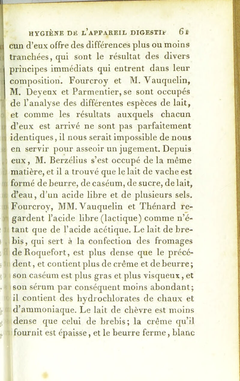 cun d’eux offre des différences plus ou moins tranchées, qui sont le résultat des divers 1 principes immédiats qui entrent dans leur I composition. Fourcroy et M. Vauquelin, M. Deyeux et Parmentier, se sont occupés de l’analyse des différentes espèces de lait, et comme les résultats auxquels chacun d’eux est arrivé ne sont pas parfaitement identiques, il nous serait impossible de nous en servir pour asseoir un jugement. Depuis eux, M. Berzélius s’est occupé de la même i matière, et il a trouvé que le lait de vache est n formé de beurre, de caséum, de sucre, de lait, É d’eau, d’un acide libre et de plusieurs sels, i Fourcroy, MM. Vauquelin et Thénard re- I gardent l’acide libre (lactique) comme n’é- tant que de l’acide acétique. Le lait de bre- bis, qui sert à la confection des fromages de Roquefort, est plus dense que le précé- dent, et contient plus de crème et de beurre; II son caséum est plus gras et plus visqueux, et ■ son sérum par conséquent moins abondant; < il contient des hydrochlorates de chaux et |(J d’ammoniaque. Le lait de chèvre est moins dense que celui de brebis; la crème qu’il fournit est épaisse, et le beurre ferme, blanc