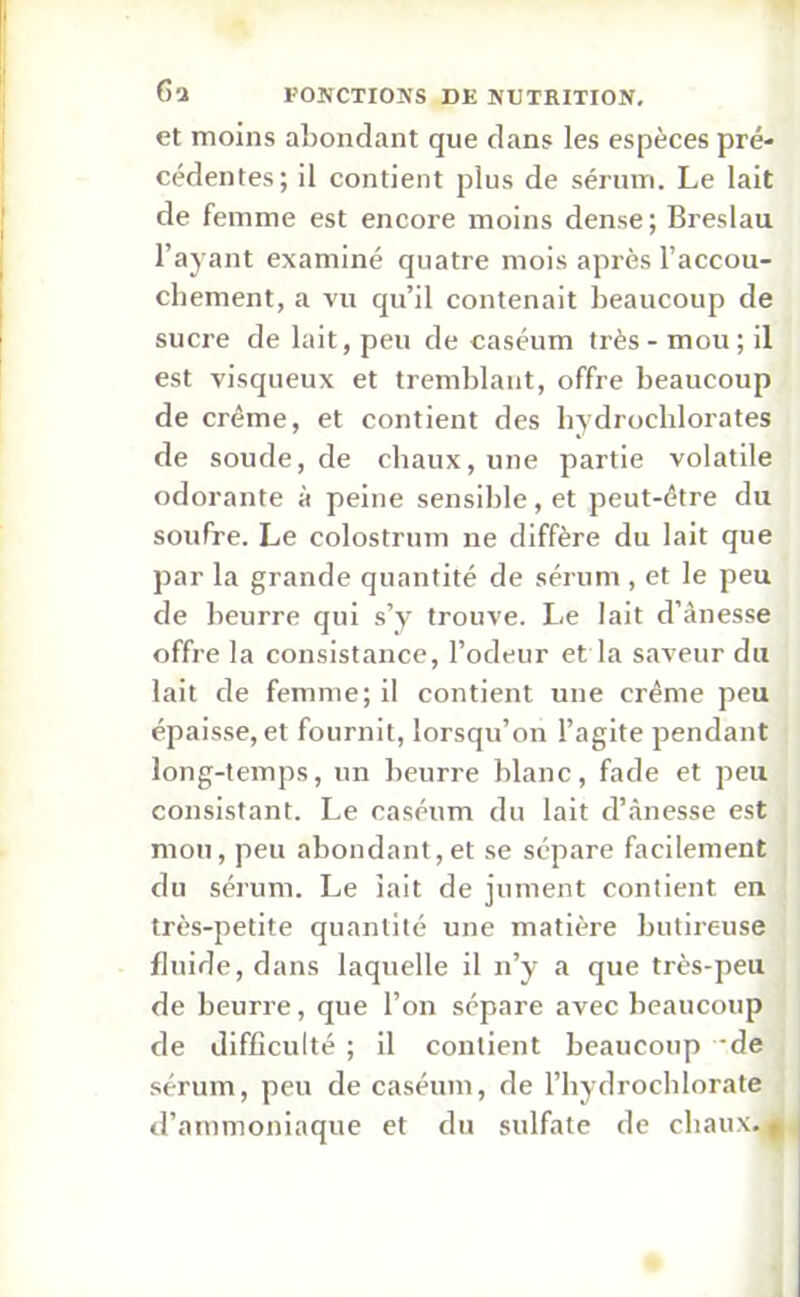 et moins abondant que dans les espèces pré- cédentes; il contient plus de sérum. Le lait de femme est encore moins dense ; Breslau l’ayant examiné quatre mois après l’accou- chement, a vu qu’il contenait beaucoup de sucre de lait, peu de caséum très - mou ; il est visqueux et tremblant, offre beaucoup de crème, et contient des hydrochlorates de soude, de chaux, une partie volatile odorante à peine sensible, et peut-être du soufre. Le colostrum ne diffère du lait que par la grande quantité de sérum , et le peu de beurre qui s’y trouve. Le lait d’ânesse offre la consistance, l’odeur et la saveur du lait de femme; il contient une crème peu épaisse, et fournit, lorsqu’on l’agite pendant long-temps, un beurre blanc, fade et peu consistant. Le caséum du lait d’ànesse est mou, peu abondant,et se sépare facilement du sérum. Le iait de jument contient en très-petite quantité une matière butireuse fluide, dans laquelle il n’y a que très-peu de beurre, que l’on sépare avec beaucoup de difficulté ; il contient beaucoup ‘de sérum, peu de caséum, de l’hydrochlorate d’ammoniaque et du sulfate de chaux. $