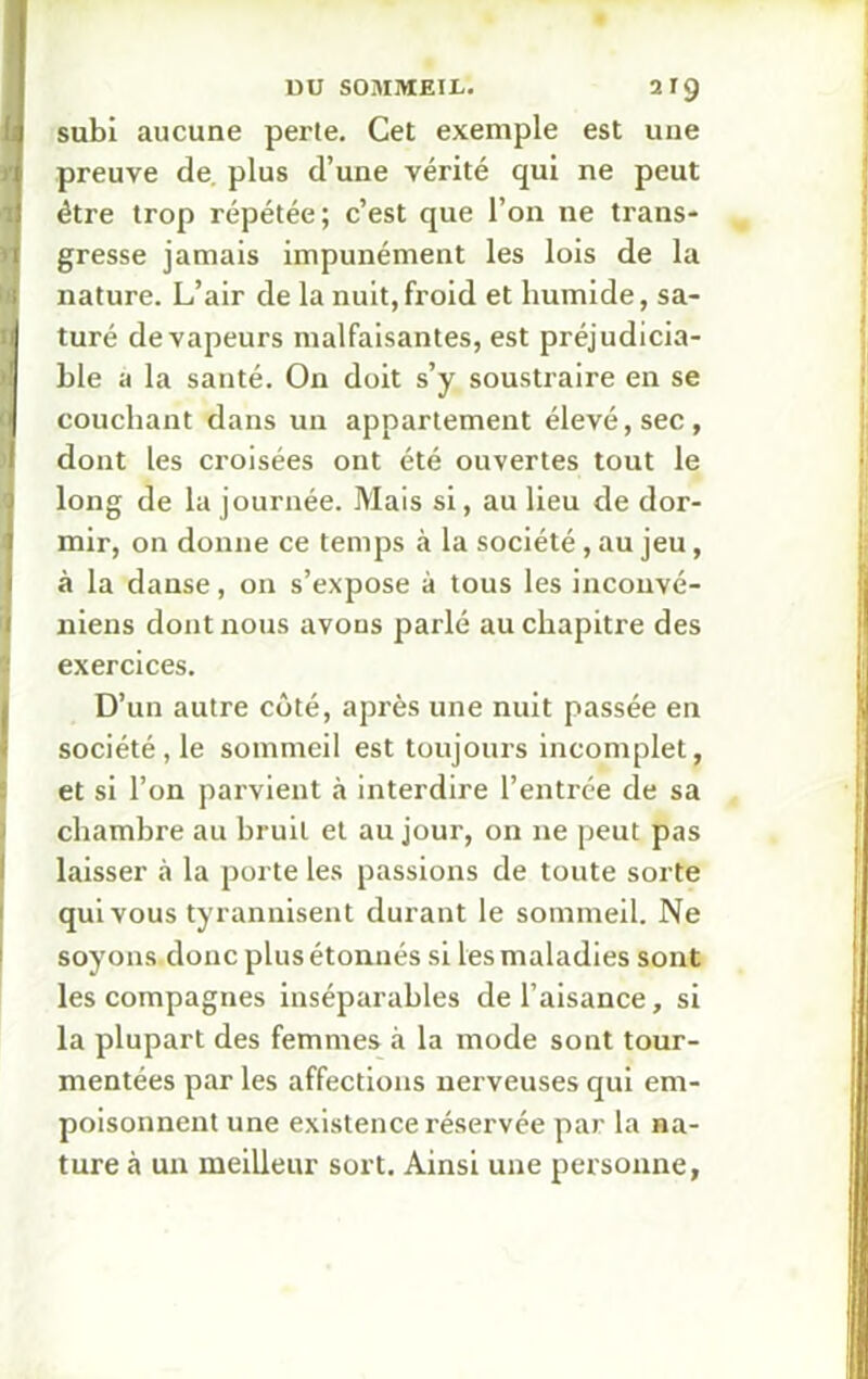 J subi aucune perte. Cet exemple est une preuve de. plus d’une vérité qui ne peut être trop répétée; c’est que l’on ne trans- gresse jamais impunément les lois de la nature. L’air de la nuit,froid et humide, sa- turé de vapeurs malfaisantes, est préjudicia- ble a la santé. On doit s’y soustraire en se couchant dans un appartement élevé, sec, dont les croisées ont été ouvertes tout le long de la journée. Mais si, au lieu de dor- mir, on donne ce temps à la société, au jeu, à la danse, on s’expose à tous les inconvé- niens dont nous avons parlé au chapitre des exercices. D’un autre côté, après une nuit passée en société, le sommeil est toujours incomplet, et si l’on parvient à interdire l’entrée de sa chambre au bruit et au jour, on 11e peut pas laisser à la porte les passions de toute sorte qui vous tyrannisent durant le sommeil. Ne soyons donc plus étonnés si les maladies sont les compagnes inséparables de l’aisance, si la plupart des femmes à la mode sont tour- mentées par les affections nerveuses qui em- poisonnent une existence réservée par la na- ture à un meilleur sort. Ainsi une personne,