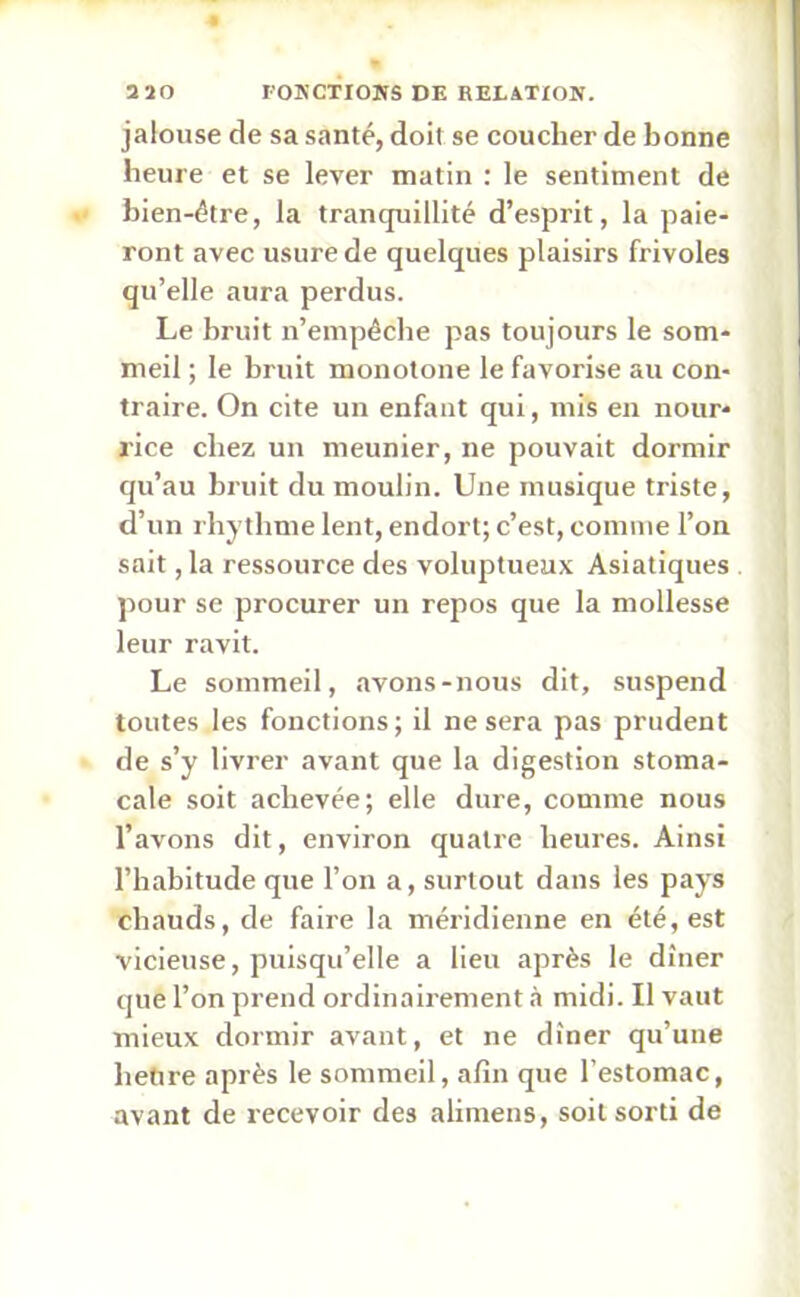 jalouse de sa santé, doit se coucher de bonne heure et se lever matin : le sentiment de bien-être, la tranquillité d’esprit, la paie- ront avec usure de quelques plaisirs frivoles qu’elle aura perdus. Le bruit n’empêche pas toujours le som- meil ; le bruit monotone le favorise au con- traire. On cite un enfant qui, mis en nour- rice chez un meunier, ne pouvait dormir qu’au bruit du moulin. Une musique triste, d’un rhythme lent, endort; c’est, comme l’on sait, la ressource des voluptueux Asiatiques pour se procurer un repos que la mollesse leur ravit. Le sommeil, avons-nous dit, suspend toutes les fonctions; il ne sera pas prudent de s’y livrer avant que la digestion stoma- cale soit achevée; elle dure, comme nous l’avons dit, environ quatre heures. Ainsi l’habitude que l’on a, surtout dans les pays chauds, de faire la méridienne en été, est vicieuse, puisqu’elle a lieu après le dîner que l’on prend ordinairement à midi. Il vaut mieux dormir avant, et ne dîner qu’une heure après le sommeil, afin que l’estomac, avant de recevoir des alimens, soit sorti de