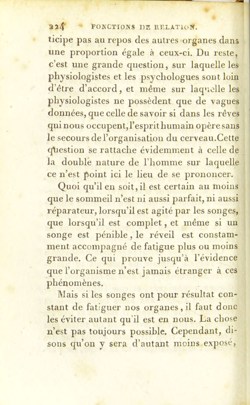 2a<f tOKCTroNS DE UELATloW. ticipe pas au repos des autres organes dans une proportion égale à ceux-ci. Du reste, c’est une grande question, sur laquelle les physiologistes et les psychologues sont loin d’être d’accord, et même sur laquelle les physiologistes ne possèdent que de vagues données, que celle de savoir si dans les rêves qui nous occupent, l’esprit humain opère sans le secours de l’organisation du cerveau.Cette question se rattache évidemment à celle de la double nature de l’homme sur laquelle ce n’est point ici le lieu de se prononcer. Quoi qu’il en soit, il est certain au moins que le sommeil n’est ni aussi parfait, ni aussi réparateur, lorsqu’il est agité par les songes, que lorsqu’il est complet, et même si un songe est pénible, le réveil est constam- ment accompagné de fatigue plus ou moins grande. Ce qui prouve jusqu’à l’évidence que l’organisme n’est jamais étranger à ces phénomènes. Mais si les songes ont pour résultat con- stant de fatiguer nos organes, il faut donc les éviter autant qu'il est en nous. La chose n’est pas toujours possible. Cependant, di- sons qu’on y sera d’autant moins exposé,