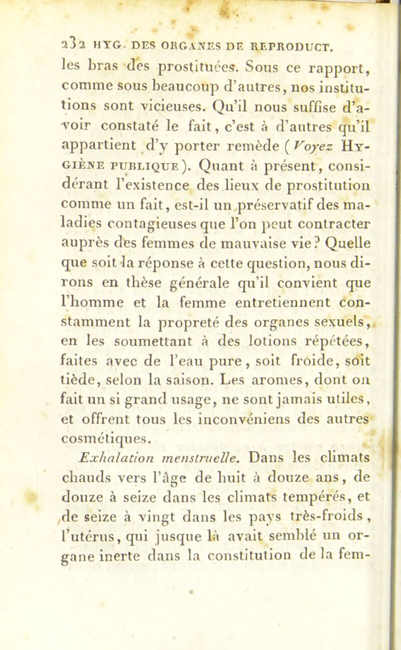 les bras des prostituées. Sous ce rapport, comme sous beaucoup d’autres, nos institu- tions sont vicieuses. Qu’il nous suffise d’a- voir constaté le fait, c’est à d’autres qu’il appartient d’y porter remède ( Voyez Hy- giène publique). Quant à présent, consi- dérant l’existence des lieux de prostitution comme un fait, est-il un préservatif des ma- ladies contagieuses que l’on peut contracter auprès des femmes de mauvaise vie? Quelle que soit la réponse à cette question, nous di- rons en thèse générale qu’il convient que l’homme et la femme entretiennent con- stamment la propreté des organes sexuels, en les soumettant à des lotions répétées, faites avec de l’eau pure, soit froide, soit tiède, selon la saison. Les arômes, dont on fait un si grand usage, ne sont jamais utiles, et offrent tous les inconvéniens des autres cosmétiques. Exhalation menstruelle. Dans les climats chauds vers l’âge de huit à douze ans, de douze à seize dans les climats tempérés, et ,de seize à vingt dans les pays très-froids, l’utérus, qui jusque là avait semblé un or- gane inerte dans la constitution de la fem-